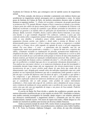 5
Academia de Ciências de Paris, que comungava com tal opinião acerca do magnetismo
animal.
Du Potet, contudo, não deixou-se intimidar e juntamente com médicos ilustres que
acreditavam no magnetismo animal, prosseguiu com os experimentos e curas. Ao tomar
posse do Instituto de Cultura de Paris, ele proferiu entusiástico discurso onde se podem
destacar os seguintes trechos: “(...)Todos vós recordais, certamente, da grande querela que
se promoveu em 1778, quando Mesmer chegou a Paris e enunciou ao mundo o seu sistema.
A maior parte dos sábios da época tomou parte no litígio; as Academias de Ciências e de
Medicina receberam o encargo de examinar o que Mesmer pretendia ter descoberto e de
informar ao governo e ao mundo sobre as aplicações do mesmerismo ao tratamento das
doenças: Bailly, Lavoisier, Franklin, Jusieu e outros sábios ilustres tomaram, a seu cargo,
esta missão; e a que resultado chegaram? Vós conheceis, senhores, o juízo que esta
comissão emitiu sobre o magnetismo animal. Examinou primeiro o sistema de Mesmer, em
todos os seus detalhes, e achando-o pouco sólido, argumentou contra ele. Esses
argumentos ficaram, porém, sem réplica e, desde então o sistema de Mesmer se foi
desmoronando pouco a pouco.(...) Com o tempo, tornou, porém, a reaparecer a verdade
entre nós e a França viu-se, pela segunda vez agitada de norte a sul pelo magnetismo
animal. Por essa altura – é certo – o entusiasmo não foi tamanho; mas foi, em
compensação, muito mais ponderado e científico. (...) Apesar de tudo isso, a maioria dos
sábios, certamente receando as condenações do passado, permaneceram indiferentes à
eloqüência dos fatos. Atidos a opinião dos seus antepassados, limitaram-se a servir-se dela
como de um escudo de aço e procederam assim porque se tratava de uma arma forjada por
homens notáveis, por homens de reputação verdadeiramente universal. Mas, senhores, que
pode a autoridade dos homens contra a realidade dos fatos? (...) Eu não duvido, senhores,
que vós acolheríeis a verdade logo que ela se vos apresente claramente demonstrada; (...)
Vou explicar-me com maior clareza: se os numerosos fenômenos de que fui investigador e
testemunha durante longo tempo não me enganaram, eles devem proporcionar a prova
incontroversa de que o nosso cérebro pode dispor de uma força que ainda não foi
dimensionada e que, dirigida pela vontade sobre um individuo organizado como nós, pode
produzir na sua organização fenômenos que não se manifestam senão quando a causa se
põe em jogo e cessam tão depressa como ela deixa de agir.(...) Se justifico o que afirmo e
vós comprovais o que demonstro, abriremos um novo caminho aos observadores e
acharemos explicação natural de numerosos fenômenos que já não se podem negar, mas
que se consideram, não se sabe porque, como produto de causas inteiramente
acidentais.(...) Este exame não exige de vós, senhores, nem o abandono de vossas crenças,
nem a renúncia de nenhuma de vossas opiniões nem o sacrifício da vossa razão; não exige
outra coisa que não seja um migalinho de tempo e um pouco de boa-vontade. Podereis
recusar-me o que vos peço?”
O convite do Barão Du Potet dividiu a opinião dos acadêmicos gerando uma das
maiores discussões científicas de que se tem registro no século XIX. Amainados os ânimos,
uma erudita comissão investigadora foi formada, dando origem a um relatório admirável
que alicerçava cientificamente o magnetismo animal e, certamente por isto foi, talvez
criminosamente, mantido secreto. Três meses de espera mais tarde, o Barão fatigou-se e foi
atender aos inumeráveis pedidos para lecionar em diversas cidades francesas.
Ainda na primeira metade do século XIX, muitos foram os pesquisadores que deram
continuidade ao legado de Du Potet e seus predecessores; estudiosos como Aubin Gauthier,
Dr. J. W. Teste, La Fontaine, Alphonse Cahagnet – este ultimo, de cuja obra intitulada
 