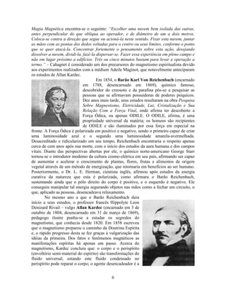 6
Magia Magnética encontra-se o seguinte: “Escolher uma nuvem bem isolada das outras,
antes perpendicular do que oblíqua ao operador, e de diâmetro de um a dois metros.
Coloca-se contra a direção que segue ou acioná-la neste sentido. Fixar esta nuvem, juntar
as mãos com as pontas dos dedos voltadas para o centro ou seus limites, conforme o ponto
que se quer atacá-la. Concentrar fortemente o pensamento sobre esta ação, desejando
dissolver a nuvem, dividi-la, fazê-la dispersar-se. Fazer essa experiência em pleno campo e
não em lugar próximo a edifícios. Três ou cinco minutos bastam para levar a operação a
termo.” – Cahagnet é considerado um dos precursores do magnetismo espiritualista devido
aos experimentos realizados com a médium Adeile Maginot, que notavelmente anteciparam
os estudos de Allan Kardec.
Em 1854, o Barão Karl Von Reichenbach (encarnado
em 1788, desencarnado em 1869), químico famoso,
descobridor do creosoto e da parafina pôs-se a pesquisar as
pessoas que se afirmavam possuidoras de poderes psíquicos.
Dez anos mais tarde, seus estudos resultaram na obra Pesquisa
Sobre Magnestismo, Eletricidade, Luz, Cristalização e Sua
Relação Com a Força Vital, onde afirma ter descoberto a
Força Ódica, ou apenas ODILE. O ODILE, afirma, é uma
propriedade universal da matéria; os homens são recipientes
de ODILE e são iluminados por essa força em especial na
fronte. A Força Ódica é polarizada em positivo e negativo, sendo o primeiro capaz de criar
uma luminosidade azul e o segundo uma luminosidade amarela-avermelhada.
Desacreditado e ridicularizado em seu tempo, Reichenbach encontraria o respeito apenas
cerca de cem anos após sua morte, com o início dos estudos da aura humana e dos campos
vitais. Diante das perspectivas abertas por ele, o químico norte-americano George Starr
tornou-se o introdutor moderno da cultura cosmo-elétrica em seu país, afirmando ser capaz
de aumentar e acelerar o crescimento de plantas, flores, frutas e alimentos de origem
vegetal através de um método de energização, que retornaria em benefícios ao ser humano.
Posteriormente, o Dr. L. E. Herman, cientista inglês, afirmou após estudos da energia
curativa da natureza que esta é polarizada, como afirmara o Barão Reichenbach,
sustentando ainda que o pólo direito do corpo é positivo, e o esquerdo é negativo. Ele
conseguiu manipular tal energia segurando objetos nas mãos como a fechar um circuito, o
que, aplicado as pessoas, desencadeava relaxamento.
No mesmo ano a que o Barão Reichenbach dera
início a seus estudos, o professor francês Hippolyte Leon
Denizard Rivail – vulgo Allan Kardec (encarnado em 3 de
outubro de 1804, desencarnado em 31 de março de 1869),
pedagogo ilustre punha-se a estudar os segredos do
magnetismo, que conhecia desde 1820. Em 1858 escreveu
que o magnetismo preparou o caminho da Doutrina Espírita
e, o rápido progresso desta se fez graças à vulgarização das
idéias da primeira. Dos fatos e fenômenos magnéticos as
manifestações espíritas há apenas um passo. Acerca do
magnetismo, Kardec concluiu que: o corpo e o perispírito
(envoltório semi-material do espírito) são transformações do
fluido universal; estando este fluido condensado no
perispírito pode reparar o corpo; o agente desencadeador é a
 
