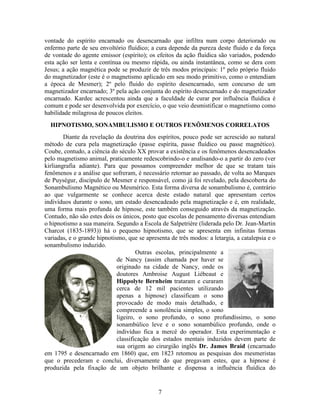7
vontade do espírito encarnado ou desencarnado que infiltra num corpo deteriorado ou
enfermo parte de seu envoltório fluídico; a cura depende da pureza deste fluido e da força
de vontade do agente emissor (espírito); os efeitos da ação fluídica são variados, podendo
esta ação ser lenta e contínua ou mesmo rápida, ou ainda instantânea, como se dera com
Jesus; a ação magnética pode se produzir de três modos principais: 1º pelo próprio fluido
do magnetizador (este é o magnetismo aplicado em seu modo primitivo, como o entendiam
a época de Mesmer); 2º pelo fluido do espírito desencarnado, sem concurso de um
magnetizador encarnado; 3º pela ação conjunta do espírito desencarnado e do magnetizador
encarnado. Kardec acrescentou ainda que a faculdade de curar por influência fluídica é
comum e pode ser desenvolvida por exercício, o que veio desmistificar o magnetismo como
habilidade milagrosa de poucos eleitos.
HIPNOTISMO, SONAMBULISMO E OUTROS FENÔMENOS CORRELATOS
Diante da revelação da doutrina dos espíritos, pouco pode ser acrescido ao natural
método de cura pela magnetização (passe espírita, passe fluídico ou passe magnético).
Coube, contudo, a ciência do século XX provar a existência e os fenômenos desencadeados
pelo magnetismo animal, praticamente redescobrindo-o e analisando-o a partir do zero (ver
kirliangrafia adiante). Para que possamos compreender melhor de que se tratam tais
fenômenos e a análise que sofreram, é necessário retornar ao passado, de volta ao Marques
de Puységur, discípulo de Mesmer e responsável, como já foi revelado, pela descoberta do
Sonambulismo Magnético ou Mesmérico. Esta forma diversa de sonambulismo é, contrário
ao que vulgarmente se conhece acerca deste estado natural que apresentam certos
indivíduos durante o sono, um estado desencadeado pela magnetização e é, em realidade,
uma forma mais profunda de hipnose, este também conseguido através da magnetização.
Contudo, não são estes dois os únicos, posto que escolas de pensamento diversas entendiam
o hipnotismo a sua maneira. Segundo a Escola de Salpetrière (liderada pelo Dr. Jean-Martin
Charcot (1835-1893)) há o pequeno hipnotismo, que se apresenta em infinitas formas
variadas, e o grande hipnotismo, que se apresenta de três modos: a letargia, a catalepsia e o
sonambulismo induzido.
Outras escolas, principalmente a
de Nancy (assim chamada por haver se
originado na cidade de Nancy, onde os
doutores Ambroise August Liébeaut e
Hippolyte Bernheim trataram e curaram
cerca de 12 mil pacientes utilizando
apenas a hipnose) classificam o sono
provocado de modo mais detalhado, e
compreende a sonolência simples, o sono
ligeiro, o sono profundo, o sono profundíssimo, o sono
sonambúlico leve e o sono sonambúlico profundo, onde o
indivíduo fica a mercê do operador. Esta experimentação e
classificação dos estados mentais induzidos devem parte de
sua origem ao cirurgião inglês Dr. James Braid (encarnado
em 1795 e desencarnado em 1860) que, em 1823 retomou as pesquisas dos mesmeristas
que o precederam e conclui, diversamente do que pregavam estes, que a hipnose é
produzida pela fixação de um objeto brilhante e dispensa a influência fluídica do
 