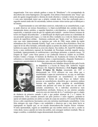 8
magnetizador. Este novo método ganhou o nome de “Braidismo” e foi acompanhado da
descoberta das zonas hipnógenas e da sugestão. Esta ultima é basicamente uma “força” que
parte do agente (magnetizador) e domina de modo absoluto a vontade e ânimo do paciente,
e com uma intensidade maior que a própria vontade deste. Uma boa explicação para a
sugestão mental ainda não foi encontrada, embora existam várias teorias que se debruçam a
tal intento.
Experimentando-se com indivíduos sensíveis, induzindo-os ao sonambulismo, o que
se pode observar em termos fenomênicos é a hiper-excitabilidade dos sentidos destes, a
transposição destes sentidos, a sugestão hipnótica e pós-hipnótica, a recordação de fatos
esquecidos, a repetição exata do que foi captado pela audição – mesmo leituras extensas de
textos em línguas desconhecidas –, a identificação de objetos pelo aroma ou a identidade de
seu possuidor apenas pelo toque, e a visão de olhos vendados ou a visão de objetos ocultos
através de superfícies sólidas – fenômeno conhecido por “dupla vista” ou “criotoscopia”,
cujo caso mais impressionante se registrou por volta de 1960, numa cidade da região
montanhosa dos Urais chamada Nizhniy Tagil, com a sensitiva Rosa Kuleshova. Rosa era
capaz de ler de olhos fechados, utilizando apenas as pontas dos dedos; através deste método
também era capaz de identificar as cores dos objetos. Seu médico, Dr. Jopsif M. Goldberg a
levou a uma conferencia regional da Sociedade de Psicologia ocorrida naquela mesma
localidade, impressionando os conferencistas e psicólogos presentes, a maioria russos. “O
Enigma de Tagil” como Rosa passou a ser conhecida tornou-se célebre na ex-URSS,
Estados Unidos e Europa. O Instituto de Biofísica da Academia de Ciência de Moscou
submeteu-a a intermináveis e estafantes testes e experimentações, chegando finalmente a
comprovar a autenticidade do fenômeno, sem, contudo, precisar-lhe a origem.
Paralelamente aos trabalhos desenvolvidos pela Escola
de Salpetrière e a Escola de Nancy (Dr. Ambroise August
Liébeaut e Dr. Hippolyte Bernheim), o Cel. Eugène Auguste
Albert D’Aiglun De Rochas (encarnado em 1837 e
desencarnado em 1914) afirmava em suas obras que a
sensibilidade é capaz de exteriorizar-se, ou seja, no indivíduo
magnetizado (hipnotizado ou sonambúlico) os sentidos
extrapolam os limites do corpo físico; ao induzir várias
pessoas ao sonambulismo, descobriu que a anestesia cutânea
inerente não significa perda completa de sensibilidade,
estando esta presente em torno do corpo em um série de
camadas concêntricas. Se o indivíduo encontrar-se num
sonambulismo profundo, forma-se ao seu entorno camadas
sensíveis com um intervalo de 6 a 7 centímetros que é o duplo
da distância da primeira camada à pele e que podem alcançar de 2 a 3 metros de
comprimento. Estas camadas possuem um pólo positivo e outro negativo, podendo-se
operar atividades paralelas em ambos os lados do corpo do sensitivo. O Coronel De Rochas
levou a cabo experiências fascinantes com esta raríssima manifestação sonambúlica. Certa
feita entregou um copo d’água a um sonâmbulo e observou que o tato deste havia se
impregnado no líquido que, ao ser tocado desencadeava-lhe reações físicas violentas.
N’outra oportunidade, sugeriu ao sonâmbulo que sua sombra reteria seu tato e, oculto as
vistas deste, tocou a parede em torno da sombra, sem conseguir nenhum resultado. Mas ao
tanger a sombra, o sonâmbulo reagiu demonstrando desconforto.
 