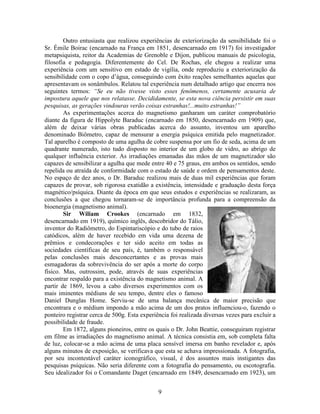 9
Outro entusiasta que realizou experiências de exteriorização da sensibilidade foi o
Sr. Émile Boirac (encarnado na França em 1851, desencarnado em 1917) foi investigador
metapsiquista, reitor da Academias de Grenoble e Dijon, publicou manuais de psicologia,
filosofia e pedagogia. Diferentemente do Cel. De Rochas, ele chegou a realizar uma
experiência com um sensitivo em estado de vigília, onde reproduziu a exteriorização da
sensibilidade com o copo d’água, conseguindo com êxito reações semelhantes aquelas que
apresentavam os sonâmbulos. Relatou tal experiência num detalhado artigo que encerra nos
seguintes termos: “Se eu não tivesse visto esses fenômenos, certamente acusaria de
impostura aquele que nos relatasse. Decididamente, se esta nova ciência persistir em suas
pesquisas, as gerações vindouras verão coisas estranhas!...muito estranhas!”
As experimentações acerca do magnetismo ganharam um caráter comprobatório
diante da figura de Hippolyte Baraduc (encarnado em 1850, desencarnado em 1909) que,
além de deixar várias obras publicadas acerca do assunto, inventou um aparelho
denominado Biômetro, capaz de mensurar a energia psíquica emitida pelo magnetizador.
Tal aparelho é composto de uma agulha de cobre suspensa por um fio de seda, acima de um
quadrante numerado, isto tudo disposto no interior de um globo de vidro, ao abrigo de
qualquer influência exterior. As irradiações emanadas das mãos de um magnetizador são
capazes de sensibilizar a agulha que mede entre 40 e 75 graus, em ambos os sentidos, sendo
repelida ou atraída de conformidade com o estado de saúde e ordem de pensamentos deste.
No espaço de dez anos, o Dr. Baraduc realizou mais de duas mil experiências que foram
capazes de provar, sob rigorosa exatidão a existência, intensidade e graduação desta força
magnético/psíquica. Diante da época em que seus estudos e experiências se realizaram, as
conclusões a que chegou tornaram-se de importância profunda para a compreensão da
bioenergia (magnetismo animal).
Sir Wiliam Crookes (encarnado em 1832,
desencarnado em 1919), químico inglês, descobridor do Tálio,
inventor do Radiômetro, do Espintariscópio e do tubo de raios
catódicos, além de haver recebido em vida uma dezena de
prêmios e condecorações e ter sido aceito em todas as
sociedades científicas de seu país, é, também o responsável
pelas conclusões mais desconcertantes e as provas mais
esmagadoras da sobrevivência do ser após a morte do corpo
físico. Mas, outrossim, pode, através de suas experiências
encontrar respaldo para a existência do magnetismo animal. A
partir de 1869, levou a cabo diversos experimentos com os
mais iminentes médiuns de seu tempo, dentre eles o famoso
Daniel Dunglas Home. Serviu-se de uma balança mecânica de maior precisão que
encontrara e o médium impondo a mão acima de um dos pratos influenciou-o, fazendo o
ponteiro registrar cerca de 500g. Esta experiência foi realizada diversas vezes para excluir a
possibilidade de fraude.
Em 1872, alguns pioneiros, entre os quais o Dr. John Beattie, conseguiram registrar
em filme as irradiações do magnetismo animal. A técnica consistia em, sob completa falta
de luz, colocar-se a mão acima de uma placa sensível imersa em banho revelador e, após
alguns minutos de exposição, se verificava que esta se achava impressionada. A fotografia,
por seu incontestável caráter iconográfico, visual, é dos assuntos mais instigantes das
pesquisas psíquicas. Não seria diferente com a fotografia do pensamento, ou escotografia.
Seu idealizador foi o Comandante Daget (encarnado em 1849, desencarnado em 1923), um
 