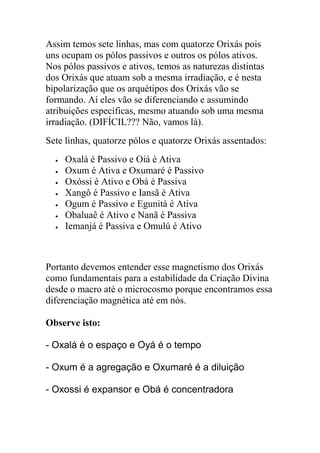 Assim temos sete linhas, mas com quatorze Orixás pois
uns ocupam os pólos passivos e outros os pólos ativos.
Nos pólos passivos e ativos, temos as naturezas distintas
dos Orixás que atuam sob a mesma irradiação, e é nesta
bipolarização que os arquétipos dos Orixás vão se
formando. Aí eles vão se diferenciando e assumindo
atribuições específicas, mesmo atuando sob uma mesma
irradiação. (DIFÍCIL??? Não, vamos lá).
Sete linhas, quatorze pólos e quatorze Orixás assentados:
     Oxalá é Passivo e Oiá é Ativa
     Oxum é Ativa e Oxumaré é Passivo
     Oxóssi é Ativo e Obá é Passiva
     Xangô é Passivo e Iansã é Ativa
     Ogum é Passivo e Egunitá é Ativa
     Obaluaê é Ativo e Nanã é Passiva
     Iemanjá é Passiva e Omulú é Ativo



Portanto devemos entender esse magnetismo dos Orixás
como fundamentais para a estabilidade da Criação Divina
desde o macro até o microcosmo porque encontramos essa
diferenciação magnética até em nós.

Observe isto:

- Oxalá é o espaço e Oyá é o tempo

- Oxum é a agregação e Oxumaré é a diluição

- Oxossi é expansor e Obá é concentradora
 