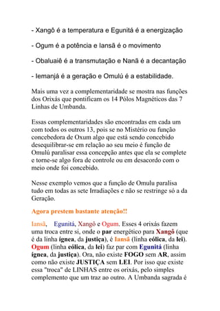 - Xangô é a temperatura e Egunitá é a energização

- Ogum é a potência e Iansã é o movimento

- Obaluaiê é a transmutação e Nanã é a decantação

- Iemanjá é a geração e Omulú é a estabilidade.

Mais uma vez a complementaridade se mostra nas funções
dos Orixás que pontificam os 14 Pólos Magnéticos das 7
Linhas de Umbanda.

Essas complementaridades são encontradas em cada um
com todos os outros 13, pois se no Mistério ou função
concebedora de Oxum algo que está sendo concebido
desequilibrar-se em relação ao seu meio é função de
Omulú paralisar essa concepção antes que ela se complete
e torne-se algo fora de controle ou em desacordo com o
meio onde foi concebido.

Nesse exemplo vemos que a função de Omulu paralisa
tudo em todas as sete Irradiações e não se restringe só a da
Geração.
Agora prestem bastante atenção!!
Iansã, Egunitá, Xangô e Ogum. Esses 4 orixás fazem
uma troca entre si, onde o par energético para Xangô (que
é da linha ígnea, da justiça), é Iansã (linha eólica, da lei).
Ogum (linha eólica, da lei) faz par com Egunitá (linha
ígnea, da justiça). Ora, não existe FOGO sem AR, assim
como não existe JUSTIÇA sem LEI. Por isso que existe
essa "troca" de LINHAS entre os orixás, pelo simples
complemento que um traz ao outro. A Umbanda sagrada é
 