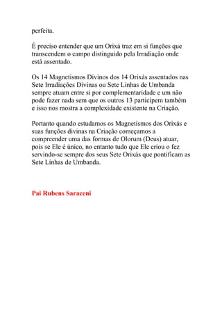 perfeita.

É preciso entender que um Orixá traz em si funções que
transcendem o campo distinguido pela Irradiação onde
está assentado.

Os 14 Magnetismos Divinos dos 14 Orixás assentados nas
Sete Irradiações Divinas ou Sete Linhas de Umbanda
sempre atuam entre si por complementaridade e um não
pode fazer nada sem que os outros 13 participem também
e isso nos mostra a complexidade existente na Criação.

Portanto quando estudamos os Magnetismos dos Orixás e
suas funções divinas na Criação começamos a
compreender uma das formas de Olorum (Deus) atuar,
pois se Ele é único, no entanto tudo que Ele criou o fez
servindo-se sempre dos seus Sete Orixás que pontificam as
Sete Linhas de Umbanda.



Pai Rubens Saraceni
 