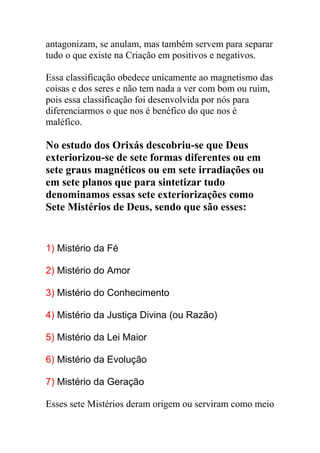 antagonizam, se anulam, mas também servem para separar
tudo o que existe na Criação em positivos e negativos.

Essa classificação obedece unicamente ao magnetismo das
coisas e dos seres e não tem nada a ver com bom ou ruim,
pois essa classificação foi desenvolvida por nós para
diferenciarmos o que nos é benéfico do que nos é
maléfico.

No estudo dos Orixás descobriu-se que Deus
exteriorizou-se de sete formas diferentes ou em
sete graus magnéticos ou em sete irradiações ou
em sete planos que para sintetizar tudo
denominamos essas sete exteriorizações como
Sete Mistérios de Deus, sendo que são esses:


1) Mistério da Fé

2) Mistério do Amor

3) Mistério do Conhecimento

4) Mistério da Justiça Divina (ou Razão)

5) Mistério da Lei Maior

6) Mistério da Evolução

7) Mistério da Geração

Esses sete Mistérios deram origem ou serviram como meio
 