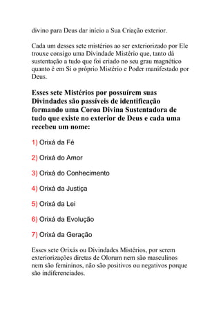 divino para Deus dar início a Sua Criação exterior.

Cada um desses sete mistérios ao ser exteriorizado por Ele
trouxe consigo uma Divindade Mistério que, tanto dá
sustentação a tudo que foi criado no seu grau magnético
quanto é em Si o próprio Mistério e Poder manifestado por
Deus.

Esses sete Mistérios por possuírem suas
Divindades são passíveis de identificação
formando uma Coroa Divina Sustentadora de
tudo que existe no exterior de Deus e cada uma
recebeu um nome:

1) Orixá da Fé

2) Orixá do Amor

3) Orixá do Conhecimento

4) Orixá da Justiça

5) Orixá da Lei

6) Orixá da Evolução

7) Orixá da Geração

Esses sete Orixás ou Divindades Mistérios, por serem
exteriorizações diretas de Olorum nem são masculinos
nem são femininos, não são positivos ou negativos porque
são indiferenciados.
 