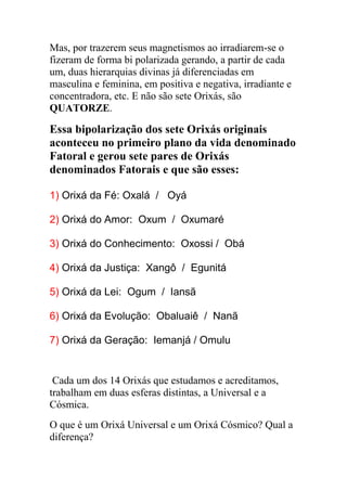 Mas, por trazerem seus magnetismos ao irradiarem-se o
fizeram de forma bi polarizada gerando, a partir de cada
um, duas hierarquias divinas já diferenciadas em
masculina e feminina, em positiva e negativa, irradiante e
concentradora, etc. E não são sete Orixás, são
QUATORZE.

Essa bipolarização dos sete Orixás originais
aconteceu no primeiro plano da vida denominado
Fatoral e gerou sete pares de Orixás
denominados Fatorais e que são esses:

1) Orixá da Fé: Oxalá / Oyá

2) Orixá do Amor: Oxum / Oxumaré

3) Orixá do Conhecimento: Oxossi / Obá

4) Orixá da Justiça: Xangô / Egunitá

5) Orixá da Lei: Ogum / Iansã

6) Orixá da Evolução: Obaluaiê / Nanã

7) Orixá da Geração: Iemanjá / Omulu


 Cada um dos 14 Orixás que estudamos e acreditamos,
trabalham em duas esferas distintas, a Universal e a
Cósmica.
O que é um Orixá Universal e um Orixá Cósmico? Qual a
diferença?
 