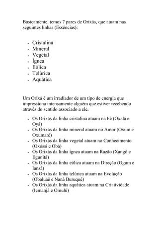 Basicamente, temos 7 pares de Orixás, que atuam nas
seguintes linhas (Essências):


     Cristalina
     Mineral
     Vegetal
     Ígnea
     Eólica
     Telúrica
     Aquática


Um Orixá é um irradiador de um tipo de energia que
impressiona intensamente alguém que estiver recebendo
através do sentido associado a ele.
     Os Orixás da linha cristalina atuam na Fé (Oxalá e
      Oyá)
     Os Orixás da linha mineral atuam no Amor (Oxum e
      Oxumaré)
     Os Orixás da linha vegetal atuam no Conhecimento
      (Oxóssi e Obá)
     Os Orixás da linha ígnea atuam na Razão (Xangô e
      Egunitá)
     Os Orixás da linha eólica atuam na Direção (Ogum e
      Iansã)
     Os Orixás da linha telúrica atuam na Evolução
      (Obaluaê e Nanã Buruquê)
     Os Orixás da linha aquática atuam na Criatividade
      (Iemanjá e Omulú)
 