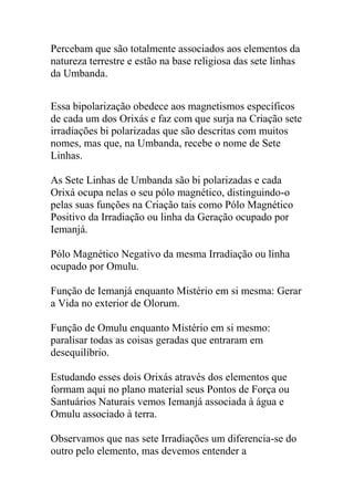Percebam que são totalmente associados aos elementos da
natureza terrestre e estão na base religiosa das sete linhas
da Umbanda.


Essa bipolarização obedece aos magnetismos específicos
de cada um dos Orixás e faz com que surja na Criação sete
irradiações bi polarizadas que são descritas com muitos
nomes, mas que, na Umbanda, recebe o nome de Sete
Linhas.

As Sete Linhas de Umbanda são bi polarizadas e cada
Orixá ocupa nelas o seu pólo magnético, distinguindo-o
pelas suas funções na Criação tais como Pólo Magnético
Positivo da Irradiação ou linha da Geração ocupado por
Iemanjá.

Pólo Magnético Negativo da mesma Irradiação ou linha
ocupado por Omulu.

Função de Iemanjá enquanto Mistério em si mesma: Gerar
a Vida no exterior de Olorum.

Função de Omulu enquanto Mistério em si mesmo:
paralisar todas as coisas geradas que entraram em
desequilíbrio.

Estudando esses dois Orixás através dos elementos que
formam aqui no plano material seus Pontos de Força ou
Santuários Naturais vemos Iemanjá associada à água e
Omulu associado à terra.

Observamos que nas sete Irradiações um diferencia-se do
outro pelo elemento, mas devemos entender a
 