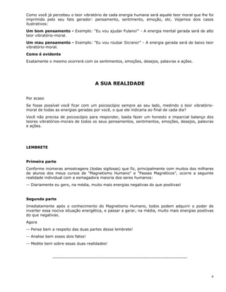 9
Como você já percebeu o teor vibratório de cada energia humana será aquele teor moral que lhe foi
imprimido pelo seu fato gerador: pensamento, sentimento, emoção, etc. Vejamos dois casos
ilustrativos:
Um bom pensamento - Exemplo: "Eu vou ajudar Fulano!" - A energia mental gerada será de alto
teor vibratório-moral.
Um mau pensamento - Exemplo: "Eu vou roubar Sicrano!" - A energia gerada será de baixo teor
vibratório-moral.
Como é evidente
Exatamente o mesmo ocorrerá com os sentimentos, emoções, desejos, palavras e ações.
A SUA REALIDADE
Por acaso
Se fosse possível você ficar com um psicoscópio sempre ao seu lado, medindo o teor vibratório-
moral de todas as energias geradas por você, o que ele indicaria ao final de cada dia?
Você não precisa de psicoscópio para responder, basta fazer um honesto e imparcial balanço dos
teores vibratórios-morais de todos os seus pensamentos, sentimentos, emoções, desejos, palavras
e ações.
LEMBRETE
Primeira parte
Conforme inúmeras amostragens (todas sigilosas) que fiz, principalmente com muitos dos milhares
de alunos dos meus cursos de "Magnetismo Humano" e "Passes Magnéticos", ocorre a seguinte
realidade individual com a esmagadora maioria dos seres humanos:
-- Diariamente eu gero, na média, muito mais energias negativas do que positivas!
Segunda parte
Imediatamente após o conhecimento do Magnetismo Humano, todos podem adquirir o poder de
inverter essa nociva situação energética, e passar a gerar, na média, muito mais energias positivas
do que negativas.
Agora
-- Pense bem a respeito das duas partes desse lembrete!
-- Analise bem esses dois fatos!
-- Medite bem sobre essas duas realidades!
--------------------------------------------------------------------------------
 