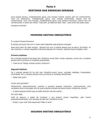 10
Parte 4
DESTINOS DAS ENERGIAS GERADAS
Uma pessoa pensou, imediatamente gerou uma energia mental, mesmo sem ter conhecimento.
Teve um sentimento, imediatamente gerou uma energia sentimental, mesmo sem ter
conhecimento. Teve uma emoção, imediatamente gerou uma energia emocional, mesmo sem ter
conhecimento. E assim por diante. Tudo bem, já sabemos disto. Mas... para onde vão todas essas
energias humanas?
PRIMEIRO DESTINO OBRIGATÓRIO
É a própria Pessoa Emissora!
É sempre ela quem fica com a maior parte daquelas suas próprias energias!
Essa cota maior de cada energia - Sempre fica com a própria pessoa que as gerou, formando, no
seu conjunto, o campo magnético individual daquele ser humano. Vejamos duas situações reais:
Primeira hipótese
Se a energia gerada foi de baixo teor vibratório-moral (ódio, inveja, egoísmo, ciúme, etc.) a própria
pessoa será a primeira (e imediata) prejudicada.
-- Trata-se do "feitiço virando contra o feiticeiro".
Segunda hipótese
Se a energia gerada foi de alto teor vibratório-moral (amor, amizade, lealdade, honestidade,
sinceridade, etc.) a própria pessoa será a primeira (e imediata) beneficiada.
-- Nada mais justo!
Já deu para perceber?
Infelizmente, lastimavelmente, quantas e quantas pessoas produzem, continuamente, uma
verdadeira auto-intoxicação com as suas próprias energias de baixos teores vibratórios-morais?
-- E essas pessoas acham que só estão fazendo mal aos outros...
Por outro lado
Você já adquiriu o poder de constituir o seu próprio campo magnético, pelo menos
preponderantemente, com energias de alto teor vibratório-moral!
-- Então, o que você está esperando? Mãos à obra!
SEGUNDO DESTINO OBRIGATÓRIO
 