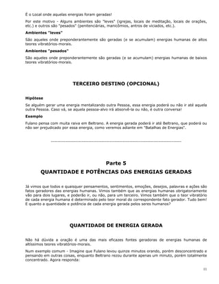 11
É o Local onde aquelas energias foram geradas!
Por este motivo - Alguns ambientes são "leves" (igrejas, locais de meditação, locais de orações,
etc.) e outros são "pesados" (penitenciárias, manicômios, antros de viciados, etc.).
Ambientes "leves"
São aqueles onde preponderantemente são geradas (e se acumulam) energias humanas de altos
teores vibratórios-morais.
Ambientes "pesados"
São aqueles onde preponderantemente são geradas (e se acumulam) energias humanas de baixos
teores vibratórios-morais.
TERCEIRO DESTINO (OPCIONAL)
Hipótese
Se alguém gerar uma energia mentalizando outra Pessoa, essa energia poderá ou não ir até aquela
outra Pessoa. Caso vá, se aquela pessoa-alvo irá absorvê-la ou não, é outra conversa!
Exemplo
Fulano pensa com muita raiva em Beltrano. A energia gerada poderá ir até Beltrano, que poderá ou
não ser prejudicado por essa energia, como veremos adiante em "Batalhas de Energias".
--------------------------------------------------------------------------------
Parte 5
QUANTIDADE E POTÊNCIAS DAS ENERGIAS GERADAS
Já vimos que todos e quaisquer pensamentos, sentimentos, emoções, desejos, palavras e ações são
fatos geradores das energias humanas. Vimos também que as energias humanas obrigatoriamente
vão para dois lugares, e poderão ir, ou não, para um terceiro. Vimos também que o teor vibratório
de cada energia humana é determinado pelo teor moral do correspondente fato gerador. Tudo bem!
E quanto a quantidade e potência de cada energia gerada pelos seres humanos?
QUANTIDADE DE ENERGIA GERADA
Não há dúvida a oração é uma das mais eficazes fontes geradoras de energias humanas de
altíssimos teores vibratórios-morais.
Num exemplo comum - Imagine que Fulano levou quinze minutos orando, porém desconcentrado e
pensando em outras coisas, enquanto Beltrano rezou durante apenas um minuto, porém totalmente
concentrado. Agora responda:
 