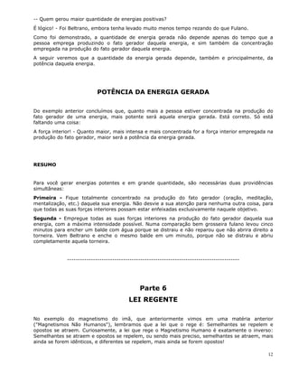 12
-- Quem gerou maior quantidade de energias positivas?
É lógico! - Foi Beltrano, embora tenha levado muito menos tempo rezando do que Fulano.
Como foi demonstrado, a quantidade de energia gerada não depende apenas do tempo que a
pessoa emprega produzindo o fato gerador daquela energia, e sim também da concentração
empregada na produção do fato gerador daquela energia.
A seguir veremos que a quantidade da energia gerada depende, também e principalmente, da
potência daquela energia.
POTÊNCIA DA ENERGIA GERADA
Do exemplo anterior concluímos que, quanto mais a pessoa estiver concentrada na produção do
fato gerador de uma energia, mais potente será aquela energia gerada. Está correto. Só está
faltando uma coisa:
A força interior! - Quanto maior, mais intensa e mais concentrada for a força interior empregada na
produção do fato gerador, maior será a potência da energia gerada.
RESUMO
Para você gerar energias potentes e em grande quantidade, são necessárias duas providências
simultâneas:
Primeira - Fique totalmente concentrado na produção do fato gerador (oração, meditação,
mentalização, etc.) daquela sua energia. Não desvie a sua atenção para nenhuma outra coisa, para
que todas as suas forças interiores possam estar enfeixadas exclusivamente naquele objetivo.
Segunda - Empregue todas as suas forças interiores na produção do fato gerador daquela sua
energia, com a máxima intensidade possível. Numa comparação bem grosseira fulano levou cinco
minutos para encher um balde com água porque se distraiu e não reparou que não abrira direito a
torneira. Vem Beltrano e enche o mesmo balde em um minuto, porque não se distraiu e abriu
completamente aquela torneira.
--------------------------------------------------------------------------------
Parte 6
LEI REGENTE
No exemplo do magnetismo do imã, que anteriormente vimos em uma matéria anterior
("Magnetismos Não Humanos"), lembramos que a lei que o rege é: Semelhantes se repelem e
opostos se atraem. Curiosamente, a lei que rege o Magnetismo Humano é exatamente o inverso:
Semelhantes se atraem e opostos se repelem, ou sendo mais preciso, semelhantes se atraem, mais
ainda se forem idênticos, e diferentes se repelem, mais ainda se forem opostos!
 