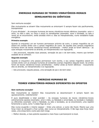 13
ENERGIAS HUMANAS DE TEORES VIBRATÓRIOS-MORAIS
SEMELHANTES OU IDÊNTICOS
Sem nenhuma exceção!
Elas mutuamente se atraem! Elas mutuamente se sintonizam! E sempre fazem isto pacificamente,
brandamente!
É pura afinidade! - As energias humanas de teores vibratórios-morais idênticos (exemplos: amor e
amor, ou ódio e ódio, ou raiva e raiva) ou semelhantes (exemplos: amor e bondade, ou ódio e
raiva) ao se encontrarem, serão atraídas entre si. Elas se interpenetrarão, numa verdadeira fusão
energética.
Primeiro exemplo
Quando (e enquanto) um ser humano permanecer próximo de outro, o campo magnético de um
estará em contato direto com o campo magnético do outro. Se aqueles dois campos magnéticos
humanos forem de teores vibratórios-morais semelhantes - melhor ainda se forem idênticos - as
suas energias mutuamente se atrairão, se interpenetrarão e se regozijarão.
-- Isto provocará, naquelas duas pessoas, sensação de paz e de bem-estar, mesmo que tenham
acabado de se conhecer.
Segundo exemplo
Quando (e enquanto) uma pessoa permanecer num recinto, o seu campo magnético estará em
contato direto com as energias humanas ali existentes (campo magnético daquele local). Se ambos
forem de teores vibratórios-morais semelhantes - melhor ainda se forem idênticos - mutuamente
eles se atrairão, se interpenetrarão e se regozijarão.
-- Isto provocará, naquela pessoa, uma sensação de paz e de bem-estar.
ENERGIAS HUMANAS DE
TEORES VIBRATÓRlOS-MORAIS DIFERENTES OU OPOSTOS
Sem nenhuma exceção!
Elas mutuamente se repelem! Elas mutuamente se dessintonizam! E sempre fazem isto
agressivamente, violentamente!
É pura desafinidade e total aversão! - As energias humanas de teores vibratórios-morais
extremamente opostos (exemplos: amor e ódio, ou falsidade e sinceridade, ou bondade e maldade)
ou diferentes (exemplo: amor e falsidade, ou ódio e bondade), ao se encontrarem, uma repelirá
fortemente a outra, como "o diabo foge da cruz".
Elas nunca ocuparão o mesmo espaço! - Onde uma estiver, a outra não ficará. Mesmo que uma
força maior as obriguem a ficar juntas, elas nunca se interpenetrarão. E tão logo essa força maior
cesse, uma empurrará a outra para bem longe.
-- Melhor dizendo, a mais potente expulsará a mais fraca e permanecerá no local.
 