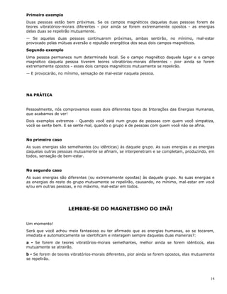 14
Primeiro exemplo
Duas pessoas estão bem próximas. Se os campos magnéticos daquelas duas pessoas forem de
teores vibratórios-morais diferentes - pior ainda se forem extremamente opostos - as energias
delas duas se repelirão mutuamente.
-- Se aquelas duas pessoas continuarem próximas, ambas sentirão, no mínimo, mal-estar
provocado pelas mútuas aversão e repulsão energética dos seus dois campos magnéticos.
Segundo exemplo
Uma pessoa permanece num determinado local. Se o campo magnético daquele lugar e o campo
magnético daquela pessoa tiverem teores vibratórios-morais diferentes - pior ainda se forem
extremamente opostos - esses dois campos magnéticos mutuamente se repelirão.
-- E provocarão, no mínimo, sensação de mal-estar naquela pessoa.
NA PRÁTICA
Pessoalmente, nós comprovamos esses dois diferentes tipos de Interações das Energias Humanas,
que acabamos de ver!
Dois exemplos extremos - Quando você está num grupo de pessoas com quem você simpatiza,
você se sente bem. E se sente mal, quando o grupo é de pessoas com quem você não se afina.
No primeiro caso
As suas energias são semelhantes (ou idênticas) às daquele grupo. As suas energias e as energias
daquelas outras pessoas mutuamente se afinam, se interpenetram e se completam, produzindo, em
todos, sensação de bem-estar.
No segundo caso
As suas energias são diferentes (ou extremamente opostas) às daquele grupo. As suas energias e
as energias do resto do grupo mutuamente se repelirão, causando, no mínimo, mal-estar em você
e/ou em outras pessoas, e no máximo, mal-estar em todos.
LEMBRE-SE DO MAGNETISMO DO IMÃ!
Um momento!
Será que você achou meio fantasioso eu ter afirmado que as energias humanas, ao se tocarem,
imediata e automaticamente se identificam e interagem sempre daquelas duas maneiras?:
a - Se forem de teores vibratórios-morais semelhantes, melhor ainda se forem idênticos, elas
mutuamente se atrairão.
b - Se forem de teores vibratórios-morais diferentes, pior ainda se forem opostos, elas mutuamente
se repelirão.
 