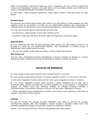15
Então vou lhe lembrar você mesmo sabe que, com o magnetismo do imã, cuja lei é exatamente
inversa à do Magnetismo Humano, você pode sentir, em seus próprios dedos, esse fenômeno de
mútua e imediata identificação e interação das energias.
Se você quiser - Faça a seguinte experiência, muito rápida, simples e mais fácil ainda, em duas
partes:
Primeira parte
Ao aproximar dois imãs de pólos iguais (pólo positivo com pólo positivo, ou pólo negativo com pólo
negativo) antes de se tocarem e a partir de uma determinada distância, eles mutuamente se
repelirão porque se identificaram como vibratoriamente idênticos. Você terá a nítida sensação de
que uma mola invisível impede a aproximação dos dois imãs.
-- Se você forçar, poderá obrigar os dois imãs a ficarem juntos.
-- Entretanto, assim que você parar de forçar, cada imã empurrará o outro para longe.
Segunda parte
Se você aproximar dois imãs de pólos desiguais (pólo positivo com pólo negativo) antes de se
tocarem e a partir de uma determinada distância, eles mutuamente se atrairão porque se
identificaram como vibratoriamente opostos.
-- Se você não impedir, os dois imãs se juntarão e ficarão colados para sempre.
Mas lembre-se!
A lei que rege o Magnetismo Humano (semelhantes se atraem e opostos se repelem) é o inverso
daquela que rege o magnetismo do imã: semelhantes se repelem e opostos se atraem.
BATALHA DE ENERGIAS
a - Uma energia humana pode encontrar outra energia humana. E encontra.
b - Uma energia humana pode encontrar um campo magnético humano, ou vice-versa. E encontra.
c - Um campo magnético humano pode encontrar outro campo magnético humano. E encontra.
d - Um campo magnético humano pode encontrar o campo magnético de um local, que é
constituído pelas energias humanas que ali foram geradas e lá se acumularam. E encontra.Em
qualquer um desses casos sem nenhuma exceção, as energias humanas, imediata e
automaticamente, mutuamente interagirão conforme a lei que rege o Magnetismo Humano:
-- Teores vibratórios-morais semelhantes se atraem, mais ainda se forem idênticos, e diferentes se
repelem, mais ainda se forem opostos.
Atenção!
No caso do encontro de energias humanas diferentes, mais ainda no encontro de energias
extremamente opostas, além das imediatas e mútuas aversão e repulsão, poderá haver uma
verdadeira batalha de energias, na qual sairá vencedora a mais forte. Sempre!
Adiante - Em uma parte exclusiva, veremos mais detalhes sobre este assunto.
 