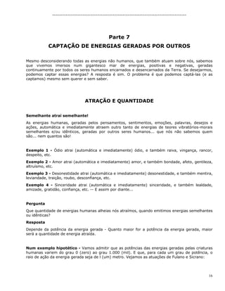 16
--------------------------------------------------------------------------------
Parte 7
CAPTAÇÃO DE ENERGIAS GERADAS POR OUTROS
Mesmo desconsiderando todas as energias não humanos, que também atuam sobre nós, sabemos
que vivemos imersos num gigantesco mar de energias, positivas e negativas, geradas
continuamente por todos os seres humanos encarnados e desencarnados da Terra. Se desejarmos,
podemos captar essas energias? A resposta é sim. O problema é que podemos captá-las (e as
captamos) mesmo sem querer e sem saber.
ATRAÇÃO E QUANTIDADE
Semelhante atrai semelhante!
As energias humanas, geradas pelos pensamentos, sentimentos, emoções, palavras, desejos e
ações, automática e imediatamente atraem outro tanto de energias de teores vibratórios-morais
semelhantes e/ou idênticos, geradas por outros seres humanos... que nós não sabemos quem
são... nem quantos são!
Exemplo 1 - Ódio atrai (automática e imediatamente) ódio, e também raiva, vingança, rancor,
despeito, etc.
Exemplo 2 - Amor atrai (automática e imediatamente) amor, e também bondade, afeto, gentileza,
altruísmo, etc.
Exemplo 3 - Desonestidade atrai (automática e imediatamente) desonestidade, e também mentira,
leviandade, traição, roubo, desconfiança, etc.
Exemplo 4 - Sinceridade atrai (automática e imediatamente) sinceridade, e também lealdade,
amizade, gratidão, confiança, etc. -- E assim por diante...
Pergunta
Que quantidade de energias humanas alheias nós atraímos, quando emitimos energias semelhantes
ou idênticas?
Resposta
Depende da potência da energia gerada - Quanto maior for a potência da energia gerada, maior
será a quantidade de energia atraída.
Num exemplo hipotético - Vamos admitir que as potências das energias geradas pelas criaturas
humanas variem do grau 0 (zero) ao grau 1.000 (mil). E que, para cada um grau de potência, o
raio de ação da energia gerada seja de l (um) metro. Vejamos as atuações de Fulano e Sicrano:
 