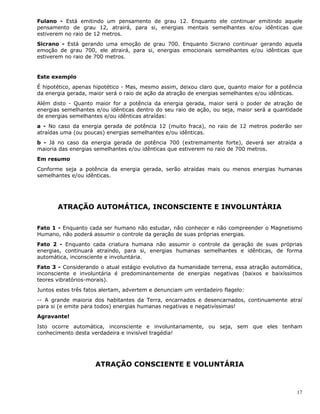17
Fulano - Está emitindo um pensamento de grau 12. Enquanto ele continuar emitindo aquele
pensamento de grau 12, atrairá, para si, energias mentais semelhantes e/ou idênticas que
estiverem no raio de 12 metros.
Sicrano - Está gerando uma emoção de grau 700. Enquanto Sicrano continuar gerando aquela
emoção de grau 700, ele atrairá, para si, energias emocionais semelhantes e/ou idênticas que
estiverem no raio de 700 metros.
Este exemplo
É hipotético, apenas hipotético - Mas, mesmo assim, deixou claro que, quanto maior for a potência
da energia gerada, maior será o raio de ação da atração de energias semelhantes e/ou idênticas.
Além disto - Quanto maior for a potência da energia gerada, maior será o poder de atração de
energias semelhantes e/ou idênticas dentro do seu raio de ação, ou seja, maior será a quantidade
de energias semelhantes e/ou idênticas atraídas:
a - No caso da energia gerada de potência 12 (muito fraca), no raio de 12 metros poderão ser
atraídas uma (ou poucas) energias semelhantes e/ou idênticas.
b - Já no caso da energia gerada de potência 700 (extremamente forte), deverá ser atraída a
maioria das energias semelhantes e/ou idênticas que estiverem no raio de 700 metros.
Em resumo
Conforme seja a potência da energia gerada, serão atraídas mais ou menos energias humanas
semelhantes e/ou idênticas.
ATRAÇÃO AUTOMÁTICA, INCONSCIENTE E INVOLUNTÁRIA
Fato 1 - Enquanto cada ser humano não estudar, não conhecer e não compreender o Magnetismo
Humano, não poderá assumir o controle da geração de suas próprias energias.
Fato 2 - Enquanto cada criatura humana não assumir o controle da geração de suas próprias
energias, continuará atraindo, para si, energias humanas semelhantes e idênticas, de forma
automática, inconsciente e involuntária.
Fato 3 - Considerando o atual estágio evolutivo da humanidade terrena, essa atração automática,
inconsciente e involuntária é predominantemente de energias negativas (baixos e baixíssimos
teores vibratórios-morais).
Juntos estes três fatos alertam, advertem e denunciam um verdadeiro flagelo:
-- A grande maioria dos habitantes da Terra, encarnados e desencarnados, continuamente atraí
para si (e emite para todos) energias humanas negativas e negativíssimas!
Agravante!
Isto ocorre automática, inconsciente e involuntariamente, ou seja, sem que eles tenham
conhecimento desta verdadeira e invisível tragédia!
ATRAÇÃO CONSCIENTE E VOLUNTÁRIA
 