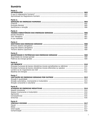 1
Sumário
Parte 1
INTRODUÇÃO ............................................................................................................ 003
O que é magnetismo humano? ....................................................................................... 003
Aprendizado do Magnetismo Humano .............................................................................. 004
Parte 2
GERAÇÃO DE ENERGIAS HUMANAS ............................................................................ 004
Chakras ....................................................................................................................... 005
Energias Mentais .......................................................................................................... 005
Sentimento e emoção ................................................................................................... 006
Parte 3
TEORES VIBRATÓRIOS DAS ENERGIAS GERADAS ...................................................... 006
Escala Vibratória .......................................................................................................... 007
Teor Vibratório ............................................................................................................. 007
A sua realidade ............................................................................................................ 007
Parte 4
DESTINOS DAS ENERGIAS GERADAS ......................................................................... 008
Primeiro destino obrigatório ........................................................................................... 008
Segundo destino obrigatório .......................................................................................... 008
Terceiro destino (opcional) ............................................................................................ 009
Parte 5
QUANTIDADE E POTÊNCIAS DAS ENERGIAS GERADAS .............................................. 009
Quantidade de energia gerada ....................................................................................... 009
Potência da energia gerada ............................................................................................ 009
Parte 6
LEI REGENTE ............................................................................................................. 010
Energias humanas de teores vibratórios-morais semelhantes ou idênticos ........................... 010
Energias humanas de teores vibratórios-morais diferentes ou opostos ................................ 011
Lembre-se do magnetismo do imã! ................................................................................. 011
Batalhas de energias ..................................................................................................... 012
Parte 7
CAPTAÇÃO DE ENERGIAS GERADAS POR OUTROS ..................................................... 012
Atração e quantidade .................................................................................................... 012
Atração automática, inconsciente e involuntária ............................................................... 013
Atração consciente e voluntária ...................................................................................... 014
Parte 8
ATAQUES DE ENERGIAS NEGATIVAS .......................................................................... 014
Ataque consciente ........................................................................................................ 014
Ataque inconsciente e involuntário .................................................................................. 015
Agravante .................................................................................................................... 015
Conseqüências ............................................................................................................. 015
Sintomas ..................................................................................................................... 016
Parte 9
CÍRCULO VICIOSO ..................................................................................................... 017
Causa ......................................................................................................................... 017
Efeito .......................................................................................................................... 017
Interrupção .................................................................................................................. 017
Comprovação ............................................................................................................... 018
 