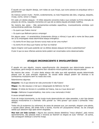 19
É aquele em que alguém deseja, com todas as suas forças, que outra pessoa se prejudique séria e
gravemente!
Os motivos variam muito - Porém, evidentemente, os mais freqüentes são ódio, vingança, despeito,
inveja, ciúme, rancor e mágoa.
Em cada um destes ataques - O infeliz atacante concentra toda a sua vontade na firme intenção do
prejuízo da vitima, naqueles momentos em que ele se dedica àquela atividade maléfica.
Na maioria das vezes - São pensamentos-vontades específicos, invariavelmente emitidos com
extraordinárias potências. Exemplos:
-- Eu quero que Fulano morra!
-- Eu quero que Beltrano perca o emprego!
Em alguns casos - A característica (tristemente cômica e irônica) é que até o nome de Deus pode
ser (e é) empregado nesse abominável ataque energético:
-- Eu tenho fé em Deus que Sicrano nunca mais vai ter uma mulher!
-- Eu tenho fé em Deus que Fulana vai ficar na miséria!
Agora imagine você quais poderão ser os efeitos desses ataques terríveis e potentíssimos?
O pior é que os seus infames autores tanto podem ser encarnados como desencarnados.
ATAQUE INCONSCIENTE E INVOLUNTÁRIO
É aquele em que alguém, mesmo especificamente não desejando que determinada pessoa se
prejudique, gera energia de baixíssimo teor vibratório-moral quando pensa naquela pessoa!
Na maioria das vezes - O autor deste ataque não sabe que está agredindo aquela determinada
pessoa com as suas energias negativas. As causas deste ataque podem ser diversas e as
conhecemos muitíssimo bem no nosso dia-a-dia.
Relembremos algumas:
Despeito - Eu é que deveria ter sido promovido! E não Fulano!
Mágoa - Eu não esqueço o mal que o desgraçado do Beltrano me fez!
Ciúme - O idiota do Sicrano é o predileto de Fulana, mas eu é que devia ser!
Inveja - Beltrana é superantipática, mas como o seu namorado é lindo!
A causa campeã absoluta!
Fruto de inveja inconsciente, ou de inveja muito desenvolvida em vidas passadas, o pior tipo desses
ataques involuntários é o chamado "olho grande" ou "olho grosso" que causa o conhecido "mau-
olhado".
Todos nós já soubemos (ou sofremos) de casos de pessoas que, por exemplo, elogiam uma planta,
e aquela pobre planta, até então forte e bonita, murcha em pouquíssimo tempo. Ou de crianças
sadias que adoecem logo após serem elogiadas.
Mas tem um lado curioso - Alguns dos autores desses deletérios "maus olhados", pelo menos
aparentemente, são pessoas boas e sinceras ao fazerem os elogios às suas "vítimas". Já outros,
não conseguem disfarçar a enorme inveja.
 
