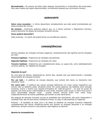 20
Normalmente - Os autores de todos esses ataques inconscientes e involuntários são encarnados.
Mas nada impede que sejam desencarnados, normalmente pessoas que conviveram conosco.
AGRAVANTE
Salvo raras exceções - A vítima desconhece completamente que está sendo bombardeada por
essas energias tão nocivas.
No entanto - Facilmente podemos deduzir que, se a vítima conhecer o Magnetismo Humano,
poderá desconfiar do ataque de energias humanas nocivas.
Como poderá desconfiar?
Pelos sintomas - E a partir daí poderá tomar as providências cabíveis.
CONSEQÜÊNCIAS
Sermos atacados por energias humanas negativas, necessariamente não significa sermos atingidos
por elas!
Primeira hipótese - Poderemos ser atingidos parcialmente.
Segunda hipótese - Poderemos ser atingidos em cheio.
Terceira hipótese - Poderemos sair completamente ilesos, ou quase isto, como detalhadamente
veremos adiante, em "Batalha de Energias".
Depende de que?
De uma série de fatores, destacando-se, dentre eles, aqueles dois que determinarão o resultado
dessa batalha de energias humanas:
Por um lado - A potência da energia atacante, que sempre tem baixo ou baixíssimo teor
vibratório-moral.
Por outro lado - A potência das nossas energias defensivas (no nosso campo magnético) que
tiverem alto ou altíssimo poder vibratório-moral. Em outras palavras nas batalhas entre energias
humanas, ocorre o mesmo que naquela brincadeira de "cabo-de-guerra" - na qual um grupo de
pessoas (um time) puxa a extremidade de uma corda, enquanto outro grupo (o outro time) puxa a
outra extremidade daquela corda - quando sempre vencerá quem tiver maior força,
independentemente de outras qualidades que tenham os dois adversários.
Nos ataques de energias humanas nocivas as qualidades dos adversários, das quais independem o
resultado final, são os seus teores vibratórios-morais, ou seja, se são positivas ou negativas.
Portanto - O resultado de cada uma e de todas as batalhas de energias humanas independe
completamente dos teores vibratórios-morais que tenham as energias atacantes e as energias
defensivas. Sempre vencerá a mais potente, seja negativa ou positiva!
Quanto às conseqüências
 