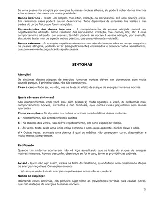 21
Se uma pessoa for atingida por energias humanas nocivas alheias, ela poderá sofrer danos internos
e/ou externos, de menor ou maior gravidade:
Danos internos - Desde um simples mal-estar, irritação ou nervosismo, até uma doença grave.
Em raríssimos casos poderá causar desencarne. Tudo dependerá da extensão das lesões e das
partes do corpo físico que forem atingidas.
Conseqüências dos danos internos - O comportamento da pessoa atingida poderá ser
negativamente alterado, como resultado dos nervosismo, irritação, mau-humor, dor, etc. E esse
comportamento alterado, por sua vez, também poderá ser nocivo à pessoa atingida, por exemplo,
ela poderá tratar mal ou agredir outras pessoas, que provavelmente revidarão.
Danos externos - As energias negativas atacantes, em estando incorporadas ao campo magnético
da pessoa atingida, poderão atrair (magneticamente) encarnados e desencarnados semelhantes,
que provavelmente prejudicarão aquela pessoa.
SINTOMAS
Atenção!
Os sintomas desses ataques de energias humanas nocivas devem ser observados com muita
cautela porque, à primeira vista, não são conclusivos.
Caso a caso - Pode ser, ou não, que se trate do efeito de ataque de energias humanas nocivas.
Quais são esse sintomas?
São acontecimentos, com você e/ou com pessoa(s) muito ligada(s) a você, de problemas e/ou
comportamentos nocivos, estranhos e não habituais, e/ou outras coisas prejudiciais sem causas
aparentes.
Como exemplos - Eis algumas das outras principais características desses sintomas:
a - Normalmente, são acontecimentos súbitos.
b - Na maioria das vezes, isso ocorre repetidamente, em curto espaço de tempo.
c - Às vezes, trata-se de uma única coisa estranha e sem causa aparente, porém grave e séria.
d - Outras vezes, acontece uma doença à qual os médicos não conseguem curar, diagnosticar e
muito menos compreender.
Ratificando
Quando tais sintomas ocorrerem, não vá logo acreditando que se trata do ataque de energias
nocivas humanas. Apenas desconfie, observe, e se for o caso, tome as providências cabíveis.
Aviso! - Quem não agir assim, estará na trilha do fanatismo, quando tudo será considerado ataque
de energias negativas. Conseqüentemente:
-- Aí, sim, se poderá atrair energias negativas que antes não se recebera!
Nunca se esqueça!
Ocorrendo esses sintomas, em primeiro lugar tome as providências corretas para causas outras,
que não o ataque de energias humanas nocivas.
 