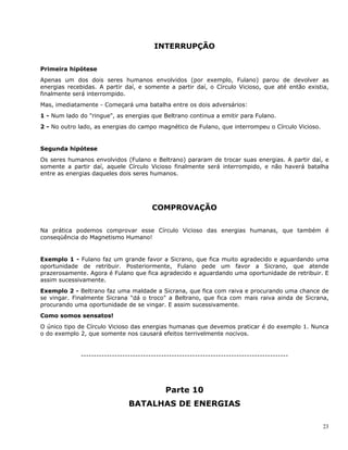23
INTERRUPÇÃO
Primeira hipótese
Apenas um dos dois seres humanos envolvidos (por exemplo, Fulano) parou de devolver as
energias recebidas. A partir daí, e somente a partir daí, o Círculo Vicioso, que até então existia,
finalmente será interrompido.
Mas, imediatamente - Começará uma batalha entre os dois adversários:
1 - Num lado do "ringue", as energias que Beltrano continua a emitir para Fulano.
2 - No outro lado, as energias do campo magnético de Fulano, que interrompeu o Círculo Vicioso.
Segunda hipótese
Os seres humanos envolvidos (Fulano e Beltrano) pararam de trocar suas energias. A partir daí, e
somente a partir daí, aquele Círculo Vicioso finalmente será interrompido, e não haverá batalha
entre as energias daqueles dois seres humanos.
COMPROVAÇÃO
Na prática podemos comprovar esse Círculo Vicioso das energias humanas, que também é
conseqüência do Magnetismo Humano!
Exemplo 1 - Fulano faz um grande favor a Sicrano, que fica muito agradecido e aguardando uma
oportunidade de retribuir. Posteriormente, Fulano pede um favor a Sicrano, que atende
prazerosamente. Agora é Fulano que fica agradecido e aguardando uma oportunidade de retribuir. E
assim sucessivamente.
Exemplo 2 - Beltrano faz uma maldade a Sicrana, que fica com raiva e procurando uma chance de
se vingar. Finalmente Sicrana "dá o troco" a Beltrano, que fica com mais raiva ainda de Sicrana,
procurando uma oportunidade de se vingar. E assim sucessivamente.
Como somos sensatos!
O único tipo de Círculo Vicioso das energias humanas que devemos praticar é do exemplo 1. Nunca
o do exemplo 2, que somente nos causará efeitos terrivelmente nocivos.
--------------------------------------------------------------------------------
Parte 10
BATALHAS DE ENERGIAS
 
