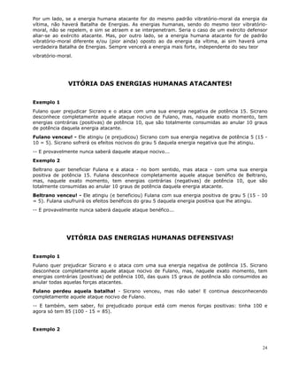 24
Por um lado, se a energia humana atacante for do mesmo padrão vibratório-moral da energia da
vítima, não haverá Batalha de Energias. As energias humanas, sendo do mesmo teor vibratório-
moral, não se repelem, e sim se atraem e se interpenetram. Seria o caso de um exército defensor
aliar-se ao exército atacante. Mas, por outro lado, se a energia humana atacante for de padrão
vibratório-moral diferente e/ou (pior ainda) oposto ao da energia da vítima, ai sim haverá uma
verdadeira Batalha de Energias. Sempre vencerá a energia mais forte, independente do seu teor
vibratório-moral.
VITÓRIA DAS ENERGIAS HUMANAS ATACANTES!
Exemplo 1
Fulano quer prejudicar Sicrano e o ataca com uma sua energia negativa de potência 15. Sicrano
desconhece completamente aquele ataque nocivo de Fulano, mas, naquele exato momento, tem
energias contrárias (positivas) de potência 10, que são totalmente consumidas ao anular 10 graus
de potência daquela energia atacante.
Fulano venceu! - Ele atingiu (e prejudicou) Sicrano com sua energia negativa de potência 5 (15 -
10 = 5). Sicrano sofrerá os efeitos nocivos do grau 5 daquela energia negativa que lhe atingiu.
-- E provavelmente nunca saberá daquele ataque nocivo...
Exemplo 2
Beltrano quer beneficiar Fulana e a ataca - no bom sentido, mas ataca - com uma sua energia
positiva de potência 15. Fulana desconhece completamente aquele ataque benéfico de Beltrano,
mas, naquele exato momento, tem energias contrárias (negativas) de potência 10, que são
totalmente consumidas ao anular 10 graus de potência daquela energia atacante.
Beltrano venceu! - Ele atingiu (e beneficiou) Fulana com sua energia positiva de grau 5 (15 - 10
= 5). Fulana usufruirá os efeitos benéficos do grau 5 daquela energia positiva que lhe atingiu.
-- E provavelmente nunca saberá daquele ataque benéfico...
VITÓRIA DAS ENERGIAS HUMANAS DEFENSIVAS!
Exemplo 1
Fulano quer prejudicar Sicrano e o ataca com uma sua energia negativa de potência 15. Sicrano
desconhece completamente aquele ataque nocivo de Fulano, mas, naquele exato momento, tem
energias contrárias (positivas) de potência 100, das quais 15 graus de potência são consumidos ao
anular todas aquelas forças atacantes.
Fulano perdeu aquela batalha! - Sicrano venceu, mas não sabe! E continua desconhecendo
completamente aquele ataque nocivo de Fulano.
-- E também, sem saber, foi prejudicado porque está com menos forças positivas: tinha 100 e
agora só tem 85 (100 - 15 = 85).
Exemplo 2
 