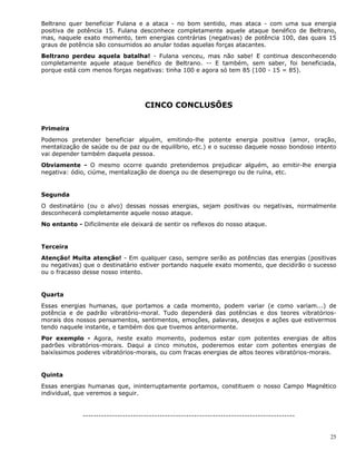 25
Beltrano quer beneficiar Fulana e a ataca - no bom sentido, mas ataca - com uma sua energia
positiva de potência 15. Fulana desconhece completamente aquele ataque benéfico de Beltrano,
mas, naquele exato momento, tem energias contrárias (negativas) de potência 100, das quais 15
graus de potência são consumidos ao anular todas aquelas forças atacantes.
Beltrano perdeu aquela batalha! - Fulana venceu, mas não sabe! E continua desconhecendo
completamente aquele ataque benéfico de Beltrano. -- E também, sem saber, foi beneficiada,
porque está com menos forças negativas: tinha 100 e agora só tem 85 (100 - 15 = 85).
CINCO CONCLUSÕES
Primeira
Podemos pretender beneficiar alguém, emitindo-lhe potente energia positiva (amor, oração,
mentalização de saúde ou de paz ou de equilíbrio, etc.) e o sucesso daquele nosso bondoso intento
vai depender também daquela pessoa.
Obviamente - O mesmo ocorre quando pretendemos prejudicar alguém, ao emitir-lhe energia
negativa: ódio, ciúme, mentalização de doença ou de desemprego ou de ruína, etc.
Segunda
O destinatário (ou o alvo) dessas nossas energias, sejam positivas ou negativas, normalmente
desconhecerá completamente aquele nosso ataque.
No entanto - Dificilmente ele deixará de sentir os reflexos do nosso ataque.
Terceira
Atenção! Muita atenção! - Em qualquer caso, sempre serão as potências das energias (positivas
ou negativas) que o destinatário estiver portando naquele exato momento, que decidirão o sucesso
ou o fracasso desse nosso intento.
Quarta
Essas energias humanas, que portamos a cada momento, podem variar (e como variam...) de
potência e de padrão vibratório-moral. Tudo dependerá das potências e dos teores vibratórios-
morais dos nossos pensamentos, sentimentos, emoções, palavras, desejos e ações que estivermos
tendo naquele instante, e também dos que tivemos anteriormente.
Por exemplo - Agora, neste exato momento, podemos estar com potentes energias de altos
padrões vibratórios-morais. Daqui a cinco minutos, poderemos estar com potentes energias de
baixíssimos poderes vibratórios-morais, ou com fracas energias de altos teores vibratórios-morais.
Quinta
Essas energias humanas que, ininterruptamente portamos, constituem o nosso Campo Magnético
individual, que veremos a seguir.
--------------------------------------------------------------------------------
 
