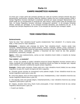 26
Parte 11
CAMPO MAGNÉTICO HUMANO
Já vimos que a maior parte das energias geradas por cada ser humano (sempre através dos seus
pensamentos, sentimentos, emoções, palavras, desejos e ações) fica com a própria pessoa. Então o
Campo Magnético Humano individual é constituído somente por essas energias? Basicamente sim,
porém pode ser (e normalmente é) acrescido de, pelo menos, outros quatro tipos de energias que
nele, no Campo Magnético Humano individual, conseguirem penetrar: 1) As energias humanas
alheias, atraídas por afinidade. 2) As energias humanas atacantes, que acabamos de ver. 3) As
energias dos Campos Magnéticos de Locais. 4) As energias da natureza que conseguir captar.
TEOR VIBRATÓRIO-MORAL
Esclarecimento
Tanto faz dizer "teor vibratório-moral" quanto simplesmente "teor vibratório". É a mesma coisa.
Aliás, o mais comum é "teor vibratório".
Entretanto - Optamos pelo emprego do termo "teor vibratório-moral", mesmo sendo mais
comprido, deliberadamente para sempre lembrar, chamar a atenção, ratificar, avisar, esclarecer e
advertir que o teor vibratório tanto de cada energia humana quanto do Campo Magnético Humano é
conseqüência direta, automática, imediata e inexorável do teor moral do seu fato gerador:
pensamento, sentimento, emoção, etc.
Agora - Feito esse esclarecimento, vamos ao teor vibratório-moral médio e mutante do Campo
Magnético Humano.
Teor médio? ...e mutante?
Sim! - O teor (ou padrão ou poder) vibratório-moral do Campo Magnético Humano sempre será a
média resultante da combinação dos teores vibratórios-morais de todas as energias que, naquele
exato instante, estiverem constituindo aquele campo magnético.
Exemplo - Neste exato momento, Fulano está com o teor vibratório-moral (médio) do seu campo
magnético no grau 50. A partir de agora ele fará o seguinte:
a - Durante quinze minutos se concentrará numa potente oração. O teor vibratório-moral do seu
campo magnético subirá para o grau 80.
b - Uma hora depois, terá um forte acesso de raiva. Imediatamente, o teor vibratório-moral do seu
campo magnético descerá para o grau 30.
c - Em seguida, terá uma grande alegria. Instantaneamente, o teor vibratório-moral do seu campo
magnético subirá para o grau 60.
d - Depois, durante meia hora, ficará muito preocupado. O teor vibratório-moral do seu campo
magnético descerá para o grau 20.
-- E assim por diante...
POTÊNCIA
 