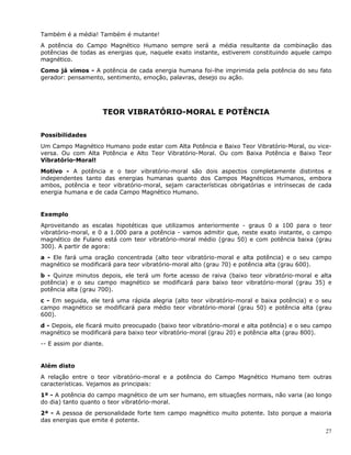 27
Também é a média! Também é mutante!
A potência do Campo Magnético Humano sempre será a média resultante da combinação das
potências de todas as energias que, naquele exato instante, estiverem constituindo aquele campo
magnético.
Como já vimos - A potência de cada energia humana foi-lhe imprimida pela potência do seu fato
gerador: pensamento, sentimento, emoção, palavras, desejo ou ação.
TEOR VIBRATÓRIO-MORAL E POTÊNCIA
Possibilidades
Um Campo Magnético Humano pode estar com Alta Potência e Baixo Teor Vibratório-Moral, ou vice-
versa. Ou com Alta Potência e Alto Teor Vibratório-Moral. Ou com Baixa Potência e Baixo Teor
Vibratório-Moral!
Motivo - A potência e o teor vibratório-moral são dois aspectos completamente distintos e
independentes tanto das energias humanas quanto dos Campos Magnéticos Humanos, embora
ambos, potência e teor vibratório-moral, sejam características obrigatórias e intrínsecas de cada
energia humana e de cada Campo Magnético Humano.
Exemplo
Aproveitando as escalas hipotéticas que utilizamos anteriormente - graus 0 a 100 para o teor
vibratório-moral, e 0 a 1.000 para a potência - vamos admitir que, neste exato instante, o campo
magnético de Fulano está com teor vibratório-moral médio (grau 50) e com potência baixa (grau
300). A partir de agora:
a - Ele fará uma oração concentrada (alto teor vibratório-moral e alta potência) e o seu campo
magnético se modificará para teor vibratório-moral alto (grau 70) e potência alta (grau 600).
b - Quinze minutos depois, ele terá um forte acesso de raiva (baixo teor vibratório-moral e alta
potência) e o seu campo magnético se modificará para baixo teor vibratório-moral (grau 35) e
potência alta (grau 700).
c - Em seguida, ele terá uma rápida alegria (alto teor vibratório-moral e baixa potência) e o seu
campo magnético se modificará para médio teor vibratório-moral (grau 50) e potência alta (grau
600).
d - Depois, ele ficará muito preocupado (baixo teor vibratório-moral e alta potência) e o seu campo
magnético se modificará para baixo teor vibratório-moral (grau 20) e potência alta (grau 800).
-- E assim por diante.
Além disto
A relação entre o teor vibratório-moral e a potência do Campo Magnético Humano tem outras
características. Vejamos as principais:
1ª - A potência do campo magnético de um ser humano, em situações normais, não varia (ao longo
do dia) tanto quanto o teor vibratório-moral.
2ª - A pessoa de personalidade forte tem campo magnético muito potente. Isto porque a maioria
das energias que emite é potente.
 