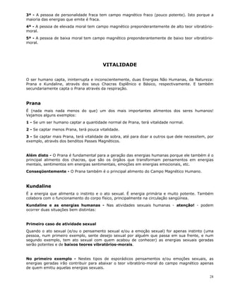 28
3ª - A pessoa de personalidade fraca tem campo magnético fraco (pouco potente). Isto porque a
maioria das energias que emite é fraca.
4ª - A pessoa de elevada moral tem campo magnético preponderantemente de alto teor vibratório-
moral.
5ª - A pessoa de baixa moral tem campo magnético preponderantemente de baixo teor vibratório-
moral.
VITALIDADE
O ser humano capta, ininterrupta e inconscientemente, duas Energias Não Humanas, da Natureza:
Prana e Kundaline, através dos seus Chacras Esplênico e Básico, respectivamente. E também
secundariamente capta o Prana através da respiração.
Prana
É (nada mais nada menos do que) um dos mais importantes alimentos dos seres humanos!
Vejamos alguns exemplos:
1 - Se um ser humano captar a quantidade normal de Prana, terá vitalidade normal.
2 - Se captar menos Prana, terá pouca vitalidade.
3 - Se captar mais Prana, terá vitalidade de sobra, até para doar a outros que dele necessitem, por
exemplo, através dos benditos Passes Magnéticos.
Além disto - O Prana é fundamental para a geração das energias humanas porque ele também é o
principal alimento dos chacras, que são os órgãos que transformam pensamentos em energias
mentais, sentimentos em energias sentimentais, emoções em energias emocionais, etc.
Conseqüentemente - O Prana também é o principal alimento do Campo Magnético Humano.
Kundaline
É a energia que alimenta o instinto e o ato sexual. É energia primária e muito potente. Também
colabora com o funcionamento do corpo físico, principalmente na circulação sangüínea.
Kundaline e as energias humanas - Nas atividades sexuais humanas - atenção! - podem
ocorrer duas situações bem distintas:
Primeiro caso de atividade sexual
Quando o ato sexual (e/ou o pensamento sexual e/ou a emoção sexual) for apenas instinto (uma
pessoa, num primeiro exemplo, sente desejo sexual por alguém que passa em sua frente, e num
segundo exemplo, tem ato sexual com quem acabou de conhecer) as energias sexuais geradas
serão potentes e de baixos teores vibratórios-morais.
No primeiro exemplo - Nestes tipos de esporádicos pensamentos e/ou emoções sexuais, as
energias geradas irão contribuir para abaixar o teor vibratório-moral do campo magnético apenas
de quem emitiu aquelas energias sexuais.
 