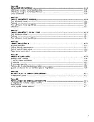 2
Parte 10
BATALHAS DE ENERGIAS ........................................................................................... 018
Vitória das energias humanas atacantes .......................................................................... 018
Vitória das energias humanas defensivas ......................................................................... 019
Cinco conclusões .......................................................................................................... 019
Parte 11
CAMPO MAGNÉTICO HUMANO .................................................................................... 020
Teor vibratório-moral .................................................................................................... 020
Potência ...................................................................................................................... 020
Teor vibratório-moral e potência ..................................................................................... 021
Vitalidade .................................................................................................................... 021
Parte 12
CAMPO MAGNÉTICO DE UM LOCAL ............................................................................. 023
Teor vibratório-moral .................................................................................................... 023
Potência ...................................................................................................................... 024
Teor vibratório-moral e potência ..................................................................................... 024
Parte 13
DEFESA ENERGÉTICA ................................................................................................. 025
A infeliz realidade ......................................................................................................... 025
Defesa magnética preventiva ......................................................................................... 025
Defesa magnética corretiva ............................................................................................ 026
Pagar o mal com o bem? ............................................................................................... 027
Parte 14
PASSES MAGNÉTICOS ................................................................................................ 027
Analogia com curativo ................................................................................................... 028
O que é o passe magnético ............................................................................................ 028
O paciente ................................................................................................................... 029
O passista magnético .................................................................................................... 029
Participação de espíritos desencarnados .......................................................................... 030
Quatro conclusões dos tão benditos passes magnéticos ..................................................... 030
Parte 15
AUTO-ATAQUE DE ENERGIAS NEGATIVAS ................................................................. 031
Já sabemos o que é ...................................................................................................... 031
Parte 16
AUTO-ATAQUE DE ENERGIAS POSITIVAS .................................................................. 031
O magnetismo humano e nossa conduta ......................................................................... 031
Meta utópica ................................................................................................................ 032
Então, qual é a meta realista? ........................................................................................ 032
 
