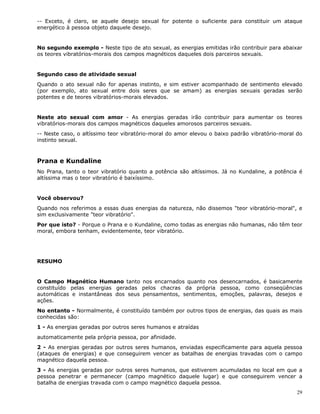 29
-- Exceto, é claro, se aquele desejo sexual for potente o suficiente para constituir um ataque
energético à pessoa objeto daquele desejo.
No segundo exemplo - Neste tipo de ato sexual, as energias emitidas irão contribuir para abaixar
os teores vibratórios-morais dos campos magnéticos daqueles dois parceiros sexuais.
Segundo caso de atividade sexual
Quando o ato sexual não for apenas instinto, e sim estiver acompanhado de sentimento elevado
(por exemplo, ato sexual entre dois seres que se amam) as energias sexuais geradas serão
potentes e de teores vibratórios-morais elevados.
Neste ato sexual com amor - As energias geradas irão contribuir para aumentar os teores
vibratórios-morais dos campos magnéticos daqueles amorosos parceiros sexuais.
-- Neste caso, o altíssimo teor vibratório-moral do amor elevou o baixo padrão vibratório-moral do
instinto sexual.
Prana e Kundaline
No Prana, tanto o teor vibratório quanto a potência são altíssimos. Já no Kundaline, a potência é
altíssima mas o teor vibratório é baixíssimo.
Você observou?
Quando nos referimos a essas duas energias da natureza, não dissemos "teor vibratório-moral", e
sim exclusivamente "teor vibratório".
Por que isto? - Porque o Prana e o Kundaline, como todas as energias não humanas, não têm teor
moral, embora tenham, evidentemente, teor vibratório.
RESUMO
O Campo Magnético Humano tanto nos encarnados quanto nos desencarnados, é basicamente
constituído pelas energias geradas pelos chacras da própria pessoa, como conseqüências
automáticas e instantâneas dos seus pensamentos, sentimentos, emoções, palavras, desejos e
ações.
No entanto - Normalmente, é constituído também por outros tipos de energias, das quais as mais
conhecidas são:
1 - As energias geradas por outros seres humanos e atraídas
automaticamente pela própria pessoa, por afinidade.
2 - As energias geradas por outros seres humanos, enviadas especificamente para aquela pessoa
(ataques de energias) e que conseguirem vencer as batalhas de energias travadas com o campo
magnético daquela pessoa.
3 - As energias geradas por outros seres humanos, que estiverem acumuladas no local em que a
pessoa penetrar e permanecer (campo magnético daquele lugar) e que conseguirem vencer a
batalha de energias travada com o campo magnético daquela pessoa.
 