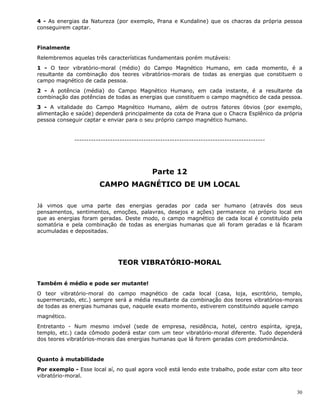 30
4 - As energias da Natureza (por exemplo, Prana e Kundaline) que os chacras da própria pessoa
conseguirem captar.
Finalmente
Relembremos aquelas três características fundamentais porém mutáveis:
1 - O teor vibratório-moral (médio) do Campo Magnético Humano, em cada momento, é a
resultante da combinação dos teores vibratórios-morais de todas as energias que constituem o
campo magnético de cada pessoa.
2 - A potência (média) do Campo Magnético Humano, em cada instante, é a resultante da
combinação das potências de todas as energias que constituem o campo magnético de cada pessoa.
3 - A vitalidade do Campo Magnético Humano, além de outros fatores óbvios (por exemplo,
alimentação e saúde) dependerá principalmente da cota de Prana que o Chacra Esplênico da própria
pessoa conseguir captar e enviar para o seu próprio campo magnético humano.
--------------------------------------------------------------------------------
Parte 12
CAMPO MAGNÉTICO DE UM LOCAL
Já vimos que uma parte das energias geradas por cada ser humano (através dos seus
pensamentos, sentimentos, emoções, palavras, desejos e ações) permanece no próprio local em
que as energias foram geradas. Deste modo, o campo magnético de cada local é constituído pela
somatória e pela combinação de todas as energias humanas que ali foram geradas e lá ficaram
acumuladas e depositadas.
TEOR VIBRATÓRIO-MORAL
Também é médio e pode ser mutante!
O teor vibratório-moral do campo magnético de cada local (casa, loja, escritório, templo,
supermercado, etc.) sempre será a média resultante da combinação dos teores vibratórios-morais
de todas as energias humanas que, naquele exato momento, estiverem constituindo aquele campo
magnético.
Entretanto - Num mesmo imóvel (sede de empresa, residência, hotel, centro espírita, igreja,
templo, etc.) cada cômodo poderá estar com um teor vibratório-moral diferente. Tudo dependerá
dos teores vibratórios-morais das energias humanas que lá forem geradas com predominância.
Quanto à mutabilidade
Por exemplo - Esse local aí, no qual agora você está lendo este trabalho, pode estar com alto teor
vibratório-moral.
 