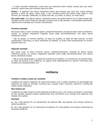 31
-- E estou torcendo triplamente, tanto para que realmente assim esteja, quanto para que assim
continue, quanto para que aumente cada vez mais!
Porém - A depender dos teores vibratórios-morais das energias que você e/ou outras pessoas
gerarem a partir de agora, nesse lugar, o teor vibratório-moral daí poderá estar, daqui a uma
semana, por exemplo, inalterado, ou ainda mais alto, ou médio, ou baixo, ou muito baixo.
Por outro lado - Em alguns lugares, realmente existe uma predominância de um determinado teor
vibratório-moral dentre todas as energias humanas que lá são geradas e acumuladas diariamente.
Vejamos dois exemplos que nós bem conhecemos:
Primeiro exemplo
Nos locais onde os seres humanos geram, predominantemente, energias de altos teores vibratórios-
morais, os campos magnéticos daqueles locais estão permanentemente com altos teores
vibratórios-morais.
-- São as igrejas, os centros espíritas, as salas de orações, as salas de boas leituras, os lares
equilibrados e amorosos, os bons ambientes de trabalho, os locais onde habitualmente se reúnem
pessoas boas, etc.
Segundo exemplo
Nos locais onde os seres humanos geram, predominantemente, energias de baixos teores
vibratórios-morais, os campos magnéticos daqueles locais estão permanentemente com baixos
teores vibratórios-morais.
-- São os lares desajustados, os péssimos ambientes de trabalho, os manicômios, as penitenciárias,
as salas de torturas e de violências, os lugares onde habitualmente se reúnem criminosos e/ou
viciados e/ou desequilibrados, etc.
POTÊNCIA
Também é média e pode ser mutante!
A potência do campo magnético de cada local sempre será a média resultante da combinação das
potências de todas as energias humanas que, naquele exato momento, estiverem constituindo
aquele campo magnético.
Mas lembre-se!
A potência de cada energia humana depende da potência que o ser humano empregou na produção
do fato gerador daquela energia (pensamento e/ou sentimento e/ou emoção e/ou palavras e/ou
desejos e/ou ações).
Exemplo
a - Se o fato gerador for um pensamento de potência 800, será gerada uma energia mental de
altíssima potência.
b - Se o fato gerador for um sentimento de potência 70, será gerada uma energia sentimental de
baixíssima potência.
 
