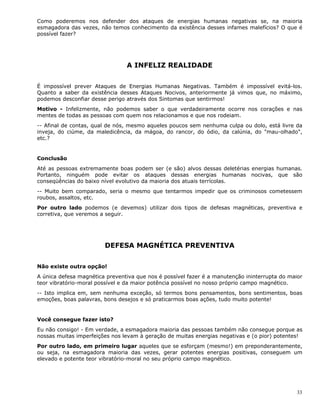 33
Como poderemos nos defender dos ataques de energias humanas negativas se, na maioria
esmagadora das vezes, não temos conhecimento da existência desses infames malefícios? O que é
possível fazer?
A INFELIZ REALIDADE
É impossível prever Ataques de Energias Humanas Negativas. Também é impossível evitá-los.
Quanto a saber da existência desses Ataques Nocivos, anteriormente já vimos que, no máximo,
podemos desconfiar desse perigo através dos Sintomas que sentirmos!
Motivo - Infelizmente, não podemos saber o que verdadeiramente ocorre nos corações e nas
mentes de todas as pessoas com quem nos relacionamos e que nos rodeiam.
-- Afinal de contas, qual de nós, mesmo aqueles poucos sem nenhuma culpa ou dolo, está livre da
inveja, do ciúme, da maledicência, da mágoa, do rancor, do ódio, da calúnia, do "mau-olhado",
etc.?
Conclusão
Até as pessoas extremamente boas podem ser (e são) alvos dessas deletérias energias humanas.
Portanto, ninguém pode evitar os ataques dessas energias humanas nocivas, que são
conseqüências do baixo nível evolutivo da maioria dos atuais terrícolas.
-- Muito bem comparado, seria o mesmo que tentarmos impedir que os criminosos cometessem
roubos, assaltos, etc.
Por outro lado podemos (e devemos) utilizar dois tipos de defesas magnéticas, preventiva e
corretiva, que veremos a seguir.
DEFESA MAGNÉTICA PREVENTIVA
Não existe outra opção!
A única defesa magnética preventiva que nos é possível fazer é a manutenção ininterrupta do maior
teor vibratório-moral possível e da maior potência possível no nosso próprio campo magnético.
-- Isto implica em, sem nenhuma exceção, só termos bons pensamentos, bons sentimentos, boas
emoções, boas palavras, bons desejos e só praticarmos boas ações, tudo muito potente!
Você consegue fazer isto?
Eu não consigo! - Em verdade, a esmagadora maioria das pessoas também não consegue porque as
nossas muitas imperfeições nos levam à geração de muitas energias negativas e (o pior) potentes!
Por outro lado, em primeiro lugar aqueles que se esforçam (mesmo!) em preponderantemente,
ou seja, na esmagadora maioria das vezes, gerar potentes energias positivas, conseguem um
elevado e potente teor vibratório-moral no seu próprio campo magnético.
 