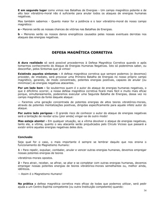 34
E em segundo lugar como vimos nas Batalhas de Energias - Um campo magnético potente e de
alto teor vibratório-moral não é suficiente para anular todos os ataques de energias humanas
negativas.
Mas também sabemos - Quanto maior for a potência e o teor vibratório-moral do nosso campo
magnético:
a - Maiores serão as nossas chances de vitórias nas Batalhas de Energias.
b - Menores serão os nossos danos energéticos causados pelas nossas eventuais derrotas nos
ataques das energias negativas.
DEFESA MAGNÉTICA CORRETIVA
A dura realidade só será possível procedermos à Defesa Magnética Corretiva quando e após
tomarmos conhecimento do Ataque de Energias Humanas Negativas. Isto só poderemos saber, ou
desconfiar, pelos Sintomas que já vimos!
Existindo aqueles sintomas - A defesa magnética corretiva que sempre podemos (e devemos)
proceder, de imediato, será provocar uma Primeira Batalha de Energias no nosso próprio campo
magnético, gerando, de modo concentrado, potentes energias positivas, capazes de anular (ou
minimizar) as energias negativas atacantes.
Por um lado bom - Se soubermos quem é o autor do ataque de energias humanas negativas, o
que é dificílimo ocorrer, a nossa defesa magnética corretiva ficará mais fácil e muito mais eficaz
porque, simultaneamente, poderemos executar uma Segunda Batalha de Energias, dessa vez no
campo magnético da fonte daquele ataque:
-- Faremos uma geração concentrada de potentes energias de altos teores vibratórios-morais,
através de potentes mentalizações positivas, dirigidas especificamente para aquele infeliz autor do
ataque.
Por outro lado perigoso - O grande risco de conhecer o autor do ataque de energias negativas
será a tentação de revidar e/ou (pior ainda) vingar-se de outro modo!
Mas esteja atento! - Em qualquer situação, se a vítima devolver o ataque de energias negativas,
tanto ela, a vítima, quanto o seu atacante serão prejudicados pelo Círculo Vicioso que passará a
existir entre aquelas energias negativas deles dois.
Conclusão
Seja qual for o caso, o mais importante é sempre se lembrar daquilo que nos ensina o
funcionamento do Magnetismo Humano:
1 - Para repelir, expulsar, combater, anular e vencer outras energias humanas, devemos empregar
nossas potentes energias de teores
vibratórios-morais opostos.
2 - Para atrair, receber, se afinar, se aliar e se completar com outras energias humanas, devemos
empregar nossas potentes energias de teores vibratórios-morais semelhantes ou, melhor ainda,
idênticos.
-- Assim é o Magnetismo Humano!
Na prática a defesa magnética corretiva mais eficaz de todas que podemos utilizar, será pedir
ajuda a um Centro Espírita competente (ou outra Instituição competente) quando:
 