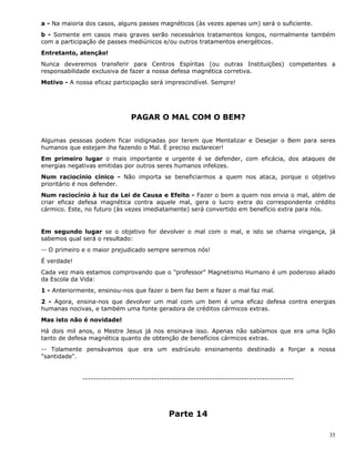 35
a - Na maioria dos casos, alguns passes magnéticos (às vezes apenas um) será o suficiente.
b - Somente em casos mais graves serão necessários tratamentos longos, normalmente também
com a participação de passes mediúnicos e/ou outros tratamentos energéticos.
Entretanto, atenção!
Nunca deveremos transferir para Centros Espíritas (ou outras Instituições) competentes a
responsabilidade exclusiva de fazer a nossa defesa magnética corretiva.
Motivo - A nossa eficaz participação será imprescindível. Sempre!
PAGAR O MAL COM O BEM?
Algumas pessoas podem ficar indignadas por terem que Mentalizar e Desejar o Bem para seres
humanos que estejam lhe fazendo o Mal. É preciso esclarecer!
Em primeiro lugar o mais importante e urgente é se defender, com eficácia, dos ataques de
energias negativas emitidas por outros seres humanos infelizes.
Num raciocínio cínico - Não importa se beneficiarmos a quem nos ataca, porque o objetivo
prioritário é nos defender.
Num raciocínio à luz da Lei de Causa e Efeito - Fazer o bem a quem nos envia o mal, além de
criar eficaz defesa magnética contra aquele mal, gera o lucro extra do correspondente crédito
cármico. Este, no futuro (às vezes imediatamente) será convertido em benefício extra para nós.
Em segundo lugar se o objetivo for devolver o mal com o mal, e isto se chama vingança, já
sabemos qual será o resultado:
-- O primeiro e o maior prejudicado sempre seremos nós!
É verdade!
Cada vez mais estamos comprovando que o "professor" Magnetismo Humano é um poderoso aliado
da Escola da Vida:
1 - Anteriormente, ensinou-nos que fazer o bem faz bem e fazer o mal faz mal.
2 - Agora, ensina-nos que devolver um mal com um bem é uma eficaz defesa contra energias
humanas nocivas, e também uma fonte geradora de créditos cármicos extras.
Mas isto não é novidade!
Há dois mil anos, o Mestre Jesus já nos ensinava isso. Apenas não sabíamos que era uma lição
tanto de defesa magnética quanto de obtenção de benefícios cármicos extras.
-- Tolamente pensávamos que era um esdrúxulo ensinamento destinado a forçar a nossa
"santidade".
--------------------------------------------------------------------------------
Parte 14
 