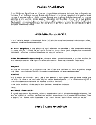 36
PASSES MAGNÉTICOS
O bendito Passe Magnético é um dos mais inteligentes proveitos que podemos tirar do Magnetismo
Humano! É um poderoso meio de defesa magnética corretiva contra ataques de energias humanas
nocivas. É simples, prático, rápido e eficaz. Embora seja praticado (inteligentemente) em centros
espíritas e em algumas outras poucas instituições espiritualistas, deveria ter a sua prática
generalizada haja vista os grandes benefícios energéticos que produz. Antes de tudo, é legítimo e
eficaz ato de socorro magnético que deve ser praticado por tantos quantos desejem colaborar para
aliviar os sofrimentos alheios.
ANALOGIA COM CURATIVO
O Bom Senso e a Lógica nos orientam a não colocarmos medicamentos em ferimentos sujos. Antes,
devemos limpá-los convenientemente!
No Passe Magnético o bom senso e a lógica também nos orientam a não fornecermos nossas
potentes energias positivas (de altos padrões vibratórios-morais) a quem esteja com o seu campo
magnético constituído predominantemente por energias negativas.
Antes dessa transfusão energética - Devemos retirar, convenientemente, o máximo possível de
energias negativas (de baixos padrões vibratórios-morais) do campo magnético do paciente.
Pergunta
Por que se deve partir do princípio de que todo aquele que receberá um Passe Magnético esteja
com o seu campo magnético constituído predominantemente por energias negativas?
Resposta
Não é preciso ser vidente! - Basta usar o bom senso e a lógica para saber que uma pessoa que
necessita de (ou solicita) um Passe Magnético está, evidentemente, com o seu campo magnético
constituído predominantemente por energias humanas negativas.
-- Se assim não fosse, aquela pessoa não precisaria do Passe Magnético!
Certo?
Mas existe uma exceção!
É aquele caso raro de alguém que, devido à determinadas causas extraordinárias (por exemplo, um
enorme excesso de trabalho) não alterou o alto teor vibratório-moral do seu campo magnético, mas
a potência sim, porque, inevitavelmente, o seu campo magnético ficou muito debilitado e fraco.
O QUE É PASSE MAGNÉTICO
 