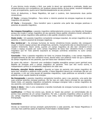 37
É uma técnica muito simples e fácil, que pode (e deve) ser aprendida e praticada, desde que
obrigatoriamente com competência, por qualquer pessoa adulta, de boa saúde, razoável inteligência
e que, principalmente, queira servir desinteressadamente ao seu próximo!
Como já deduzimos, o Passe Magnético, tal qual o curativo, tem basicamente duas partes
consecutivas:
1ª Parte - Limpeza Energética - Para retirar o máximo possível de energias negativas do campo
magnético do paciente.
2ª Parte - Energização - Para transferir para o paciente uma parte das energias positivas e
potentes do passista magnético.
Na Limpeza Energética o passista magnético deliberadamente provoca uma Batalha de Energias
porque ele invade o campo magnético do seu paciente (baixo padrão vibratório-moral) utilizando o
seu próprio campo magnético (alta potência e alto padrão vibratório-moral).
Deste modo - Um passista magnético competente consegue expulsar, do campo magnético do seu
paciente, o máximo possível de energias negativas.
Mas lembre-se! - As energias humanas de teores vibratórios-morais opostos não conseguem
ocupar o mesmo espaço porque são antagônicas, portanto, mutuamente elas se dessintonizam e se
repelem fortemente. Assim sendo, quando um campo magnético de alto teor vibratório-moral
invade o espaço ocupado por outro campo magnético de baixo teor vibratório-moral, o campo
magnético que for mais potente expulsará as energias contrárias existentes no outro campo
magnético.
Conclusão - Para o passista magnético ter êxito na Limpeza Energética, o seu campo magnético,
obrigatoriamente de alto teor vibratório-moral, deverá estar com potência maior do que a potência
do campo magnético do seu paciente, que tem baixo teor vibratório-moral.
Se assim não estiver - Ocorrerá uma verdadeira tragédia energética porque quem ganhará essa
Batalha de Energias será o campo magnético do paciente. Para que isto nunca ocorra, é
indispensável o prévio (e competente) diagnóstico de cada caso.
Portanto, atenção! Muita atenção! - Quando se tratar de paciente com campo magnético de
baixo teor vibratório e potência muito grande, o Passe Magnético deverá ser ministrado não por um
só passista, e sim por uma equipe de passistas magnéticos, cujas potências se somarão e assim
poderão vencer aquela batalha de energias.
Na Energização o passista magnético competente transfere, para o seu paciente, uma parte das
suas próprias potentes energias positivas. Ele faz isso em cada chacra principal do seu paciente.
Deste modo, um passista magnético competente consegue energizar todo o campo magnético do
seu paciente, com potentes energias positivas.
Como é óbvio - Isto é uma verdadeira e bendita transfusão de energias humanas potentes e de
alto teor vibratório!
Justificativa - A Física nos ensina que, devido ao "poder das pontas", as extremidades são os
pontos mais potentes de um campo magnético. Por isto, o passista magnético utiliza as partes do
seu campo magnético correspondentes às suas mãos, tanto na Limpeza Energética quanto na
Energização.
Comentário
Devido ao inestimável serviço prestado gratuitamente a cada paciente, dar Passes Magnéticos é
uma das mais sublimes ações de legitimas Fraternidade e Solidariedade!
 