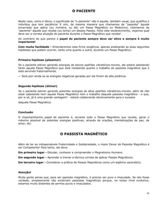 38
O PACIENTE
Neste caso, como é óbvio, o significado de "o paciente" não é aquele, também usual, que qualifica o
indivíduo que tem paciência! E sim, da mesma maneira que chamamos de "passista" àquele
encarnado que aplica (ou ministra, ou dá) um Passe Magnético ou Mediúnico, chamamos de
"paciente" àquele que recebe (ou toma) um desses Passes. Feito este esclarecimento, vejamos qual
deve ser a correta atuação do paciente durante o Passe Magnético que recebe!
Ao contrário do que parece o papel do paciente sempre deve ser ativo e sempre é muito
importante!
Com muita facilidade - Entenderemos esta firme exigência, apenas analisando as duas seguintes
hipóteses que podem ocorrer, tanto uma quanto a outra, durante um Passe Magnético:
Primeira hipótese (péssima!)
Se o paciente estiver gerando energias de baixos padrões vibratórios-morais, ele estará sabotando
tanto aquele Passe Magnético que está recebendo quanto o trabalho do passista magnético que o
está servindo fraternalmente.
-- Será pior ainda se as energias negativas geradas por ele forem de alta potência.
Segunda hipótese (ótima!)
Se o paciente estiver gerando potentes energias de altos padrões vibratórios-morais, além de não
estar sabotando nem aquele Passe Magnético nem o trabalho daquele passista magnético - o que,
por si só, já é uma grande vantagem! - estará colaborando decisivamente para o sucesso
daquele Passe Magnético.
Conclusão
O importantíssimo papel do paciente é, durante todo o Passe Magnético que recebe, gerar o
máximo possível de potentes energias positivas, através de orações, mentalizações de paz, de
amor, etc.
O PASSISTA MAGNÉTICO
Além de ter as indispensáveis Fraternidade e Solidariedade, o maior Dever do Passista Magnético é
ser Competente! Para tanto, ele deve:
Em primeiro lugar - Estudar, conhecer e compreender o Magnetismo Humano.
Em segundo lugar - Aprender e treinar a técnica correta de aplicar Passes Magnéticos.
Em terceiro lugar - Considerar a prática de Passes Magnéticos como um legítimo sacerdócio.
Atenção!
Muita gente pensa que, para ser passista magnético, é preciso ser puro e imaculado. Se isto fosse
verdade, simplesmente não existiriam passistas magnéticos porque, no nosso nível evolutivo,
estamos muito distantes de sermos puros e imaculados.
 