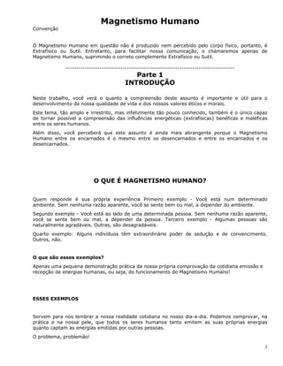 3
Magnetismo Humano
Convenção
O Magnetismo Humano em questão não é produzido nem percebido pelo corpo físico, portanto, é
Extrafísico ou Sutil. Entretanto, para facilitar nossa comunicação, o chamaremos apenas de
Magnetismo Humano, suprimindo o correto complemento Extrafísico ou Sutil.
--------------------------------------------------------------------------------
Parte 1
INTRODUÇÃO
Neste trabalho, você verá o quanto a compreensão deste assunto é importante e útil para o
desenvolvimento da nossa qualidade de vida e dos nossos valores éticos e morais.
Este tema, tão amplo e irrestrito, mas infelizmente tão pouco conhecido, também é o único capaz
de tornar possível a compreensão das influências energéticas (extrafísicas) benéficas e maléficas
entre os seres humanos.
Além disso, você perceberá que este assunto é ainda mais abrangente porque o Magnetismo
Humano entre os encarnados é o mesmo entre os desencarnados e entre os encarnados e os
desencarnados.
O QUE É MAGNETISMO HUMANO?
Quem responde é sua própria experiência Primeiro exemplo - Você está num determinado
ambiente. Sem nenhuma razão aparente, você se sente bem ou mal, a depender do ambiente.
Segundo exemplo - Você está ao lado de uma determinada pessoa. Sem nenhuma razão aparente,
você se sente bem ou mal, a depender da pessoa. Terceiro exemplo - Algumas pessoas são
naturalmente agradáveis. Outras, são desagradáveis.
Quarto exemplo: Alguns indivíduos têm extraordinário poder de sedução e de convencimento.
Outros, não.
O que são esses exemplos?
Apenas uma pequena demonstração prática da nossa própria comprovação da cotidiana emissão e
recepção de energias humanas, ou seja, do funcionamento do Magnetismo Humano!
ESSES EXEMPLOS
Servem para nos lembrar a nossa realidade cotidiana no nosso dia-a-dia. Podemos comprovar, na
prática e na nossa pele, que todos os seres humanos tanto emitem as suas próprias energias
quanto captam as energias emitidas por outras pessoas.
O problema, problemão!
 