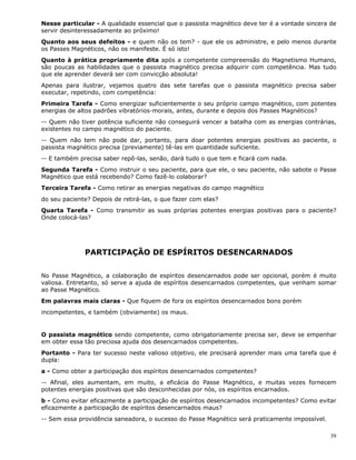 39
Nesse particular - A qualidade essencial que o passista magnético deve ter é a vontade sincera de
servir desinteressadamente ao próximo!
Quanto aos seus defeitos - e quem não os tem? - que ele os administre, e pelo menos durante
os Passes Magnéticos, não os manifeste. É só isto!
Quanto à prática propriamente dita após a competente compreensão do Magnetismo Humano,
são poucas as habilidades que o passista magnético precisa adquirir com competência. Mas tudo
que ele aprender deverá ser com convicção absoluta!
Apenas para ilustrar, vejamos quatro das sete tarefas que o passista magnético precisa saber
executar, repetindo, com competência:
Primeira Tarefa - Como energizar suficientemente o seu próprio campo magnético, com potentes
energias de altos padrões vibratórios-morais, antes, durante e depois dos Passes Magnéticos?
-- Quem não tiver potência suficiente não conseguirá vencer a batalha com as energias contrárias,
existentes no campo magnético do paciente.
-- Quem não tem não pode dar, portanto, para doar potentes energias positivas ao paciente, o
passista magnético precisa (previamente) tê-las em quantidade suficiente.
-- E também precisa saber repô-las, senão, dará tudo o que tem e ficará com nada.
Segunda Tarefa - Como instruir o seu paciente, para que ele, o seu paciente, não sabote o Passe
Magnético que está recebendo? Como fazê-lo colaborar?
Terceira Tarefa - Como retirar as energias negativas do campo magnético
do seu paciente? Depois de retirá-las, o que fazer com elas?
Quarta Tarefa - Como transmitir as suas próprias potentes energias positivas para o paciente?
Onde colocá-las?
PARTICIPAÇÃO DE ESPÍRITOS DESENCARNADOS
No Passe Magnético, a colaboração de espíritos desencarnados pode ser opcional, porém é muito
valiosa. Entretanto, só serve a ajuda de espíritos desencarnados competentes, que venham somar
ao Passe Magnético.
Em palavras mais claras - Que fiquem de fora os espíritos desencarnados bons porém
incompetentes, e também (obviamente) os maus.
O passista magnético sendo competente, como obrigatoriamente precisa ser, deve se empenhar
em obter essa tão preciosa ajuda dos desencarnados competentes.
Portanto - Para ter sucesso neste valioso objetivo, ele precisará aprender mais uma tarefa que é
dupla:
a - Como obter a participação dos espíritos desencarnados competentes?
-- Afinal, eles aumentam, em muito, a eficácia do Passe Magnético, e muitas vezes fornecem
potentes energias positivas que são desconhecidas por nós, os espíritos encarnados.
b - Como evitar eficazmente a participação de espíritos desencarnados incompetentes? Como evitar
eficazmente a participação de espíritos desencarnados maus?
-- Sem essa providência saneadora, o sucesso do Passe Magnético será praticamente impossível.
 