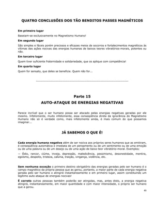 40
QUATRO CONCLUSÕES DOS TÃO BENDITOS PASSES MAGNÉTICOS
Em primeiro lugar
Baseiam-se exclusivamente no Magnetismo Humano!
Em segundo lugar
São simples e fáceis porém preciosos e eficazes meios de socorros e fortalecimentos magnéticos às
vítimas das ações nocivas das energias humanas de baixos teores vibratórios-morais, potentes ou
não.
Em terceiro lugar
Quem tiver suficiente fraternidade e solidariedade, que os aplique com competência!
Em quarto lugar
Quem for sensato, que deles se beneficie. Quem não for...
--------------------------------------------------------------------------------
Parte 15
AUTO-ATAQUE DE ENERGIAS NEGATIVAS
Parece incrível que o ser humano possa ser atacado pelas energias negativas geradas por ele
mesmo. Infelizmente, muito infelizmente, essa conseqüência direta da ignorância do Magnetismo
Humano não só é verdade como, mais infelizmente ainda, é mais comum do que possamos
imaginar...
JÁ SABEMOS O QUE É!
Cada energia humana negativa além de ser nociva aos próprios seres humanos que as emitiram,
é conseqüência automática e imediata de um pensamento ou de um sentimento ou de uma emoção
ou de uma palavra ou de um desejo ou de uma ação de baixo teor vibratório-moral. Exemplos:
-- Ódio, rancor, ciúme, inveja, depressão, maledicência, pessimismo, desonestidade, mentira,
egoísmo, despeito, tristeza, calúnia, traição, vingança, violência, etc.
Sem nenhuma exceção o primeiro destino obrigatório das energias geradas pelo ser humano é o
campo magnético da própria pessoa que as gerou, portanto, a maior parte de cada energia negativa
gerada pelo ser humano o atingirá instantaneamente e em primeiro lugar, assim constituindo um
legítimo auto-ataque de energias nocivas!
É correto outras pessoas também poderão ser atingidas, mas, antes disto, a energia negativa
atingirá, instantaneamente, em maior quantidade e com maior intensidade, o próprio ser humano
que a gerou.
 
