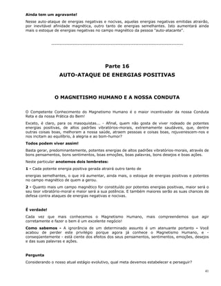 41
Ainda tem um agravante!
Nesse auto-ataque de energias negativas e nocivas, aquelas energias negativas emitidas atrairão,
por inevitável afinidade magnética, outro tanto de energias semelhantes. Isto aumentará ainda
mais o estoque de energias negativas no campo magnético da pessoa "auto-atacante".
--------------------------------------------------------------------------------
Parte 16
AUTO-ATAQUE DE ENERGIAS POSITIVAS
O MAGNETISMO HUMANO E A NOSSA CONDUTA
O Competente Conhecimento do Magnetismo Humano é o maior incentivador da nossa Conduta
Reta e da nossa Prática do Bem!
Exceto, é claro, para os masoquistas... - Afinal, quem não gosta de viver rodeado de potentes
energias positivas, de altos padrões vibratórios-morais, extremamente saudáveis, que, dentre
outras coisas boas, melhoram a nossa saúde, atraem pessoas e coisas boas, rejuvenescem-nos e
nos incitam ao equilíbrio, à alegria e ao bom-humor?
Todos podem viver assim!
Basta gerar, predominantemente, potentes energias de altos padrões vibratórios-morais, através de
bons pensamentos, bons sentimentos, boas emoções, boas palavras, bons desejos e boas ações.
Neste particular anotemos dois lembretes:
1 - Cada potente energia positiva gerada atrairá outro tanto de
energias semelhantes, o que irá aumentar, ainda mais, o estoque de energias positivas e potentes
no campo magnético de quem a gerou.
2 - Quanto mais um campo magnético for constituído por potentes energias positivas, maior será o
seu teor vibratório-moral e maior será a sua potência. E também maiores serão as suas chances de
defesa contra ataques de energias negativas e nocivas.
É verdade!
Cada vez que mais conhecemos o Magnetismo Humano, mais compreendemos que agir
corretamente e fazer o bem é um excelente negócio!
Como sabemos - A ignorância de um determinado assunto é um atenuante portanto - Você
acabou de perder este privilégio porque agora já conhece o Magnetismo Humano, e -
conseqüentemente - está ciente dos efeitos dos seus pensamentos, sentimentos, emoções, desejos
e das suas palavras e ações.
Pergunta
Considerando o nosso atual estágio evolutivo, qual meta devemos estabelecer e perseguir?
 