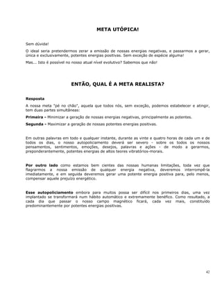 42
META UTÓPICA!
Sem dúvida!
O ideal seria pretendermos zerar a emissão de nossas energias negativas, e passarmos a gerar,
única e exclusivamente, potentes energias positivas. Sem exceção de espécie alguma!
Mas... Isto é possível no nosso atual nível evolutivo? Sabemos que não!
ENTÃO, QUAL É A META REALISTA?
Resposta
A nossa meta "pé no chão", aquela que todos nós, sem exceção, podemos estabelecer e atingir,
tem duas partes simultâneas:
Primeira - Minimizar a geração de nossas energias negativas, principalmente as potentes.
Segunda - Maximizar a geração de nossas potentes energias positivas.
Em outras palavras em todo e qualquer instante, durante as vinte e quatro horas de cada um e de
todos os dias, o nosso autopoliciamento deverá ser severo - sobre os todos os nossos
pensamentos, sentimentos, emoções, desejos, palavras e ações - de modo a gerarmos,
preponderantemente, potentes energias de altos teores vibratórios-morais.
Por outro lado como estamos bem cientes das nossas humanas limitações, toda vez que
flagrarmos a nossa emissão de qualquer energia negativa, deveremos interrompê-la
imediatamente, e em seguida deveremos gerar uma potente energia positiva para, pelo menos,
compensar aquele prejuízo energético.
Esse autopoliciamento embora para muitos possa ser difícil nos primeiros dias, uma vez
implantado se transformará num hábito automático e extremamente benéfico. Como resultado, a
cada dia que passar o nosso campo magnético ficará, cada vez mais, constituído
predominantemente por potentes energias positivas.
 