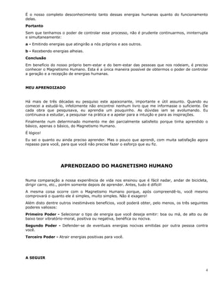 4
É o nosso completo desconhecimento tanto dessas energias humanas quanto do funcionamento
delas.
Portanto
Sem que tenhamos o poder de controlar esse processo, não é prudente continuarmos, ininterrupta
e simultaneamente:
a - Emitindo energias que atingirão a nós próprios e aos outros.
b - Recebendo energias alheias.
Conclusão
Em benefício do nosso próprio bem-estar e do bem-estar das pessoas que nos rodeiam, é preciso
conhecer o Magnetismo Humano. Esta é a única maneira possível de obtermos o poder de controlar
a geração e a recepção de energias humanas.
MEU APRENDIZADO
Há mais de três décadas eu pesquiso este apaixonante, importante e útil assunto. Quando eu
comecei a estudá-lo, infelizmente não encontrei nenhum livro que me informasse o suficiente. De
cada obra que pesquisava, eu aprendia um pouquinho. As dúvidas iam se avolumando. Eu
continuava a estudar, a pesquisar na prática e a apelar para a intuição e para as inspirações.
Finalmente num determinado momento me dei parcialmente satisfeito porque tinha aprendido o
básico, apenas o básico, do Magnetismo Humano.
É lógico!
Eu sei o quanto eu ainda preciso aprender. Mas o pouco que aprendi, com muita satisfação agora
repasso para você, para que você não precise fazer o esforço que eu fiz.
APRENDIZADO DO MAGNETISMO HUMANO
Numa comparação a nossa experiência de vida nos ensinou que é fácil nadar, andar de bicicleta,
dirigir carro, etc., porém somente depois de aprender. Antes, tudo é difícil!
A mesma coisa ocorre com o Magnetismo Humano porque, após compreendê-lo, você mesmo
comprovará o quanto ele é simples, muito simples. Não é exagero!
Além disto dentre outros inestimáveis benefícios, você poderá obter, pelo menos, os três seguintes
poderes valiosos:
Primeiro Poder - Selecionar o tipo de energia que você deseja emitir: boa ou má, de alto ou de
baixo teor vibratório-moral, positiva ou negativa, benéfica ou nociva.
Segundo Poder - Defender-se de eventuais energias nocivas emitidas por outra pessoa contra
você.
Terceiro Poder - Atrair energias positivas para você.
A SEGUIR
 