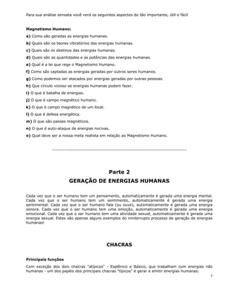 5
Para sua análise sensata você verá os seguintes aspectos do tão importante, útil e fácil
Magnetismo Humano:
a) Como são geradas as energias humanas.
b) Quais são os teores vibratórios das energias humanas.
c) Quais são os destinos das energias humanas.
d) Quais são as quantidades e as potências das energias humanas.
e) Qual é a lei que rege o Magnetismo Humano.
f) Como são captadas as energias geradas por outros seres humanos.
g) Como podemos ser atacados por energias geradas por outras pessoas.
h) Que círculo vicioso as energias humanas podem fazer.
i) O que é batalha de energias.
j) O que é campo magnético humano.
k) O que é campo magnético de um local.
l) O que é defesa energética.
m) O que são passes magnéticos.
n) O que é auto-ataque de energias nocivas.
o) Qual deve ser a nossa meta realista em relação ao Magnetismo Humano.
--------------------------------------------------------------------------------
Parte 2
GERAÇÃO DE ENERGIAS HUMANAS
Cada vez que o ser humano tem um pensamento, automaticamente é gerada uma energia mental.
Cada vez que o ser humano tem um sentimento, automaticamente é gerada uma energia
sentimental. Cada vez que o ser humano fala (ou ouve), automaticamente é gerada uma energia
sonora. Cada vez que o ser humano tem uma emoção, automaticamente é gerada uma energia
emocional. Cada vez que o ser humano tem uma atividade sexual, automaticamente é gerada uma
energia sexual. Estes são apenas alguns exemplos do ininterrupto processo de geração de energias
humanas!
CHACRAS
Principais funções
Com exceção dos dois chacras "atípicos" - Esplênico e Básico, que trabalham com energias não
humanas - um dos papéis dos principais chacras "típicos" é gerar e emitir energias humanas:
 