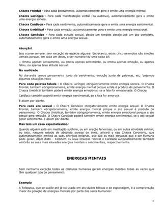 6
Chacra Frontal - Para cada pensamento, automaticamente gera e emite uma energia mental.
Chacra Laríngeo - Para cada manifestação verbal (ou auditiva), automaticamente gera e emite
uma energia sonora.
Chacra Cardíaco - Para cada sentimento, automaticamente gera e emite uma energia sentimental.
Chacra Umbilical - Para cada emoção, automaticamente gera e emite uma energia emocional.
Chacra Genésico - Para cada atitude sexual, desde um simples desejo até um ato completo,
automaticamente gera e emite uma energia sexual.
Atenção!
Isto ocorre sempre, sem exceção de espécie alguma! Entretanto, estes cinco exemplos são simples
demais porque, em cada um deles, o ser humano fez uma coisa só:
-- Emitiu apenas pensamento, ou emitiu apenas sentimento, ou emitiu apenas emoção, ou apenas
falou, ou apenas teve atitude sexual.
Na realidade
No dia-a-dia temos pensamento junto de sentimento, emoção junto de palavras, etc. Vejamos
algumas situações reais
Para cada palavra falada - O Chacra Laríngeo obrigatoriamente emite energia sonora. O Chacra
Frontal, também obrigatoriamente, emite energia mental porque a fala é produto do pensamento. O
Chacra Umbilical também poderá emitir energia emocional, se a fala for emocionada. O Chacra
Cardíaco também poderá emitir energia sentimental, se a fala for amorosa.
E assim por diante.
Para cada ato sexual - O Chacra Genésico obrigatoriamente emite energia sexual. O Chacra
Frontal, também obrigatoriamente, emite energia mental porque o ato sexual é produto do
pensamento. O Chacra Umbilical, também obrigatoriamente, emite energia emocional porque o ato
sexual gera emoção. O Chacra Cardíaco poderá também emitir energia sentimental, se o ato sexual
gerar sentimento. E assim por diante.
Mas tem um caso especialíssimo!
Quando alguém está em meditação sublime, ou em oração fervorosa, ou em outra atividade similar,
ou seja, naquele estado de absoluta pureza de alma, ativará o seu Chacra Coronário, que
automaticamente emitirá as suas energias próprias, que são as mais elevadas que o ser humano
pode gerar. Além disto - Também os seus Chacras Frontal e Cardíaco automaticamente também
emitirão as suas mais elevadas energias mentais e sentimentais, respectivamente.
ENERGIAS MENTAIS
Sem nenhuma exceção todas as criaturas humanas geram energias mentais todas as vezes que
têm qualquer tipo de pensamento.
Exemplo
A Telepatia, que se supõe até já foi usada em atividades bélicas e de espionagem, é a comprovação
maior da geração de energias mentais por parte dos seres humanos!
 